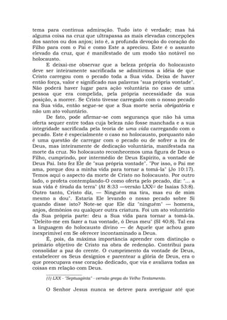 tema para contínua admiração. Tudo isto é verdade; mas há
alguma coisa na cruz que ultrapassa as mais elevadas concepções
dos santos ou dos anjos; isto é, a profunda devoção do coração do
Filho para com o Pai e como Este a apreciou. Este é o assunto
elevado da cruz, que é manifestado de um modo tão notável no
holocausto.
E deixai-me observar que a beleza própria do holocausto
deve ser inteiramente sacrificada se admitirmos a idéia de que
Cristo carregou com o pecado toda a Sua vida. Deixa de haver
então força, valor e significado nas palavras "sua própria vontade".
Não poderá haver lugar para ação voluntária no caso de uma
pessoa que era compelida, pela própria necessidade da sua
posição, a morrer. Se Cristo tivesse carregado com o nosso pecado
na Sua vida, então segue-se que a Sua morte seria obrigatória e
não um ato voluntário.
De fato, pode afirmar-se com segurança que não há uma
oferta sequer entre todas cuja beleza não fosse manchada e a sua
integridade sacrificada pela teoria de uma vida carregando com o
pecado. Este é especialmente o caso no holocausto, porquanto não
é uma questão de carregar com o pecado ou de sofrer a ira de
Deus, mas inteiramente de dedicação voluntária, manifestada na
morte da cruz. No holocausto reconhecemos uma figura de Deus o
Filho, cumprindo, por intermédio de Deus Espírito, a vontade de
Deus Pai. Isto fez Ele de "sua própria vontade". "Por isso, o Pai me
ama, porque dou a minha vida para tornar a tomá-la" (Jo 10:17).
Temos aqui o aspecto da morte de Cristo no holocausto. Por outro
lado, o profeta contemplando-O como oferta pelo pecado, diz: "... a
sua vida é tirada da terra" (At 8:33 —versão LXX(,) de Isaías 53:8).
Outro tanto, Cristo diz, — Ninguém ma tira, mas eu de mim
mesmo a dou". Estaria Ele levando o nosso pecado sobre Si
quando disse isto? Note-se que Ele diz "ninguém" — homens,
anjos, demônios ou qualquer outra criatura. Foi um ato voluntário
da Sua própria parte: deu a Sua vida para tornar a tomá-la.
"Deleito-me em fazer a tua vontade, ó Deus meu" (SI 40:8). Tal era
a linguagem do holocausto divino — de Aquele que achou gozo
inexprimível em Se oferecer incontaminado a Deus.
É, pois, da máxima importância aprender com distinção o
primário objetivo de Cristo na obra de redenção. Contribui para
consolidar a paz do crente. O cumprimento da vontade de Deus,
estabelecer os Seus desígnios e parentear a glória de Deus, era o
que preocupava esse coração dedicado, que via e avaliava todas as
coisas em relação com Deus.
_________________
(1) LXX - "Septuaginta" - versão grega do Velho Testamento.
O Senhor Jesus nunca se deteve para averiguar até que
 