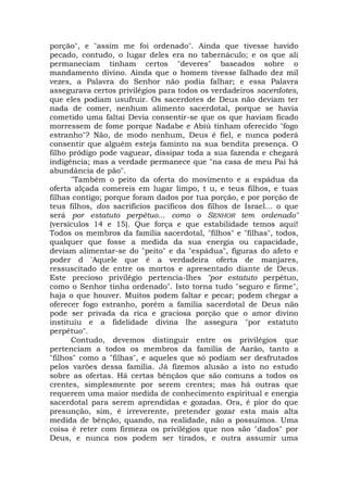 porção", e "assim me foi ordenado". Ainda que tivesse havido
pecado, contudo, o lugar deles era no tabernáculo; e os que ali
permaneciam tinham certos "deveres" baseados sobre o
mandamento divino. Ainda que o homem tivesse falhado dez mil
vezes, a Palavra do Senhor não podia falhar; e essa Palavra
assegurava certos privilégios para todos os verdadeiros sacerdotes,
que eles podiam usufruir. Os sacerdotes de Deus não deviam ter
nada de comer, nenhum alimento sacerdotal, porque se havia
cometido uma faltai Devia consentir-se que os que haviam ficado
morressem de fome porque Nadabe e Abiú tinham oferecido "fogo
estranho"? Não, de modo nenhum, Deus é fiel, e nunca poderá
consentir que alguém esteja faminto na sua bendita presença. O
filho pródigo pode vaguear, dissipar toda a sua fazenda e chegará
indigência; mas a verdade permanece que "na casa de meu Pai há
abundância de pão".
"Também o peito da oferta do movimento e a espádua da
oferta alçada comereis em lugar limpo, t u, e teus filhos, e tuas
filhas contigo; porque foram dados por tua porção, e por porção de
teus filhos, dos sacrifícios pacíficos dos filhos de Israel... o que
será por estatuto perpétuo... como o SENHOR tem ordenado"
(versículos 14 e 15). Que força e que estabilidade temos aqui!
Todos os membros da família sacerdotal, "filhos" e "filhas", todos,
qualquer que fosse a medida da sua energia ou capacidade,
deviam alimentar-se do "peito" e da "espádua", figuras do afeto e
poder d 'Aquele que é a verdadeira oferta de manjares,
ressuscitado de entre os mortos e apresentado diante de Deus.
Este precioso privilégio pertencia-lhes "por estatuto perpétuo,
como o Senhor tinha ordenado". Isto torna tudo "seguro e firme",
haja o que houver. Muitos podem faltar e pecar; podem chegar a
oferecer fogo estranho, porém a família sacerdotal de Deus não
pode ser privada da rica e graciosa porção que o amor divino
instituiu e a fidelidade divina lhe assegura "por estatuto
perpétuo".
Contudo, devemos distinguir entre os privilégios que
pertenciam a todos os membros da família de Aarão, tanto a
"filhos" como a "filhas", e aqueles que só podiam ser desfrutados
pelos varões dessa família. Já fizemos alusão a isto no estudo
sobre as ofertas. Há certas bênçãos que são comuns a todos os
crentes, simplesmente por serem crentes; mas há outras que
requerem uma maior medida de conhecimento espiritual e energia
sacerdotal para serem aprendidas e gozadas. Ora, é pior do que
presunção, sim, é irreverente, pretender gozar esta mais alta
medida de bênção, quando, na realidade, não a possuímos. Uma
coisa é reter com firmeza os privilégios que nos são "dados" por
Deus, e nunca nos podem ser tirados, e outra assumir uma
 