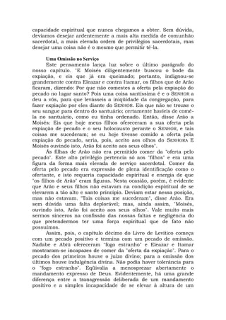 capacidade espiritual que nunca chegamos a obter. Sem dúvida,
devíamos desejar ardentemente a mais alta medida de comunhão
sacerdotal, a mais elevada ordem de privilégios sacerdotais, mas
desejar uma coisa não é o mesmo que permitir tê-la.
Uma Omissão no Serviço
Este pensamento lança luz sobre o último parágrafo do
nosso capítulo. "E Moisés diligentemente buscou o bode da
expiação, e eis que já era queimado; portanto, indignou-se
grandemente contra Eleazar e contra Itamar, os filhos que de Arão
ficaram, dizendo: Por que não comestes a oferta pela expiação do
pecado no lugar santo? Pois uma coisa santíssima é e o SENHOR a
deu a vós, para que levásseis a iniqüidade da congregação, para
fazer expiação por eles diante do SENHOR. Eis que não se trouxe o
seu sangue para dentro do santuário; certamente havíeis de comê-
la no santuário, como eu tinha ordenado. Então, disse Arão a
Moisés: Eis que hoje meus filhos ofereceram a sua oferta pela
expiação de pecado e o seu holocausto perante o SENHOR, e tais
coisas me sucederam; se eu hoje tivesse comido a oferta pela
expiação do pecado, seria, pois, aceito aos olhos do SENHORA E
Moisés ouvindo isto, Arão foi aceito aos seus olhos".
Ás filhas de Arão não era permitido comer da "oferta pelo
pecado". Este alto privilégio pertencia só aos "filhos" e era uma
figura da forma mais elevada de serviço sacerdotal. Comer da
oferta pelo pecado era expressão de plena identificação como o
ofertante, e isto requeria capacidade espiritual e energia de que
"os filhos de Arão" eram figuras. Nesta ocasião, porém, é evidente
que Arão e seus filhos não estavam na condição espiritual de se
elevarem a tão alto e santo princípio. Deviam estar nessa posição,
mas não estavam. "Tais coisas me sucederam", disse Arão. Era
sem dúvida uma falta deplorável; mas, ainda assim, "Moisés,
ouvindo isto, Arão foi aceito aos seus olhos". Vale muito mais
sermos sinceros na confissão das nossas faltas e negligência do
que pretendermos ter uma força espiritual que de fato não
possuímos.
Assim, pois, o capítulo décimo do Livro de Levítico começa
com um pecado positivo e termina com um pecado de omissão.
Nadabe e Abiú ofereceram "fogo estranho" e Eleazar e Itamar
mostraram-se incapazes de comer da "oferta da expiação". Para o
pecado dos primeiros houve o juízo divino; para a omissão dos
últimos houve indulgência divina. Não podia haver tolerância para
o "fogo estranho". Eqüivalia a menosprezar abertamente o
mandamento expresso de Deus. Evidentemente, há uma grande
diferença entre a transgressão deliberada de um mandamento
positivo e a simples incapacidade de se elevar à altura de um
 