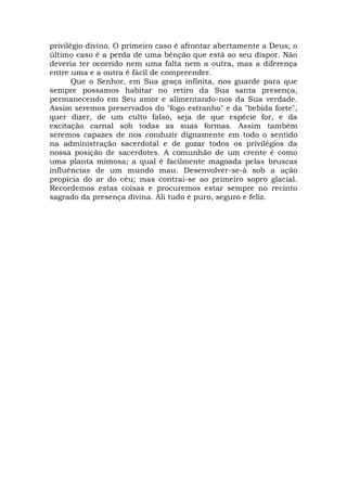 privilégio divino. O primeiro caso é afrontar abertamente a Deus; o
último caso é a perda de uma bênção que está ao seu dispor. Não
deveria ter ocorrido nem uma falta nem a outra, mas a diferença
entre uma e a outra é fácil de compreender.
Que o Senhor, em Sua graça infinita, nos guarde para que
sempre possamos habitar no retiro da Sua santa presença,
permanecendo em Seu amor e alimentando-nos da Sua verdade.
Assim seremos preservados do "fogo estranho" e da "bebida forte",
quer dizer, de um culto falso, seja de que espécie for, e da
excitação carnal sob todas as suas formas. Assim também
seremos capazes de nos conduzir dignamente em todo o sentido
na administração sacerdotal e de gozar todos os privilégios da
nossa posição de sacerdotes. A comunhão de um crente é como
uma planta mimosa; a qual é facilmente magoada pelas bruscas
influências de um mundo mau. Desenvolver-se-á sob a ação
propícia do ar do céu; mas contrai-se ao primeiro sopro glacial.
Recordemos estas coisas e procuremos estar sempre no recinto
sagrado da presença divina. Ali tudo é puro, seguro e feliz.
 
