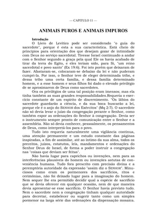 — CAPITULO 11 —
ANIMAIS PUROS E ANIMAIS IMPUROS
Introdução
O Livro de Levítico pode ser considerado "o guia do
sacerdote", porque é esta a sua característica. Está cheio de
princípios para orientação dos que desejam gozar de intimidade
com Deus no serviço sacerdotal. Tivesse Israel continuado a andar
com o Senhor segundo a graça pela qual Ele os havia acabado de
tirar da terra do Egito, e eles teriam sido, para Si, "um reino
sacerdotal e povo santo" (Ex 19:6). Foi isto porém que deixaram de
fazer. Afastaram-se, colocaram-se debaixo da lei e não puderam
cumpri-la. Por isso, o Senhor teve de eleger determinada tribo, e
dessa tribo uma certa família, e dessa família determinado
homem, e a esse homem e seus filhos foi dado o elevado privilégio
de se aproximarem de Deus como sacerdotes.
Ora os privilégios de uma tal posição eram imensos; mas ela
tinha também as suas grandes responsabilidades.Requeria o exer-
cício constante de um espírito de discernimento. "Os lábios do
sacerdote guardarão a ciência, e da sua boca buscarão a lei,
porque ele é o anjo do SENHOR dos Exércitos" (Mq 2:7). O sacerdote
não só devia levar o juízo da congregação perante o Senhor, como
também expor as ordenações do Senhor à congregação. Devia ser
o instrumento sempre pronto de comunicação entre o Senhor e a
assembléia. Não só devia conhecer, pessoalmente, os pensamentos
de Deus, como interpretá-los para o povo.
Tudo isto requeria naturalmente uma vigilância contínua,
uma atenção permanente e um estudo constante das páginas
inspiradas, a fim de assimilar, até ao íntimo da sua alma, todos os
preceitos, juízos, estatutos, leis, mandamentos e ordenações do
Senhor Deus de Israel, de forma a poder instruir a congregação
nas "coisas que deviam ser feitas".
Não havia lugar para caprichos ou invenções, nem para as
interferências plausíveis do homem ou invenções astutas de con-
veniência humana. Tudo fora prescrito com precisão divina e a
peremptória autoridade da expressão "assim diz o SENHOR". Minu-
ciosos como eram os pormenores dos sacrifícios, ritos e
cerimônias, não foi deixado lugar para a imaginação do homem.
Nem sequer lhe era permitido decidir qual a espécie de sacrifício
que se devia oferecer em qualquer ocasião, nem de que maneira
devia apresentar-se esse sacrifício. O Senhor havia previsto tudo.
Nem o sacerdote nem a congregação tinham qualquer autoridade
para decretar, estabelecer ou sugerir tanto como um simples
pormenor na larga série das ordenações da dispensação mosaica.
 