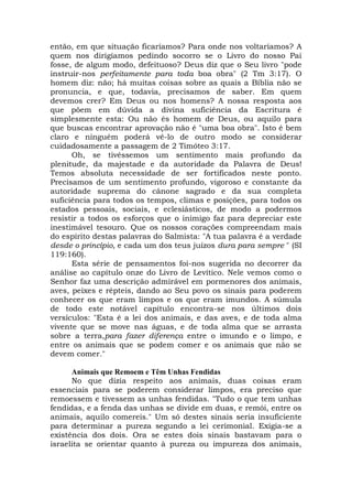então, em que situação ficaríamos? Para onde nos voltaríamos? A
quem nos dirigíamos pedindo socorro se o Livro do nosso Pai
fosse, de algum modo, defeituoso? Deus diz que o Seu livro "pode
instruir-nos perfeitamente para toda boa obra" (2 Tm 3:17). O
homem diz: não; há muitas coisas sobre as quais a Bíblia não se
pronuncia, e que, todavia, precisamos de saber. Em quem
devemos crer? Em Deus ou nos homens? A nossa resposta aos
que põem em dúvida a divina suficiência da Escritura é
simplesmente esta: Ou não és homem de Deus, ou aquilo para
que buscas encontrar aprovação não é "uma boa obra". Isto é bem
claro e ninguém poderá vê-lo de outro modo se considerar
cuidadosamente a passagem de 2 Timóteo 3:17.
Oh, se tivéssemos um sentimento mais profundo da
plenitude, da majestade e da autoridade da Palavra de Deus!
Temos absoluta necessidade de ser fortificados neste ponto.
Precisamos de um sentimento profundo, vigoroso e constante da
autoridade suprema do cânone sagrado e da sua completa
suficiência para todos os tempos, climas e posições, para todos os
estados pessoais, sociais, e eclesiásticos, de modo a podermos
resistir a todos os esforços que o inimigo faz para depreciar este
inestimável tesouro. Que os nossos corações compreendam mais
do espírito destas palavras do Salmista: "A tua palavra é a verdade
desde o princípio, e cada um dos teus juízos dura para sempre " (SI
119:160).
Esta série de pensamentos foi-nos sugerida no decorrer da
análise ao capítulo onze do Livro de Levítico. Nele vemos como o
Senhor faz uma descrição admirável em pormenores dos animais,
aves, peixes e répteis, dando ao Seu povo os sinais para poderem
conhecer os que eram limpos e os que eram imundos. A súmula
de todo este notável capítulo encontra-se nos últimos dois
versículos: "Esta é a lei dos animais, e das aves, e de toda alma
vivente que se move nas águas, e de toda alma que se arrasta
sobre a terra,para fazer diferença entre o imundo e o limpo, e
entre os animais que se podem comer e os animais que não se
devem comer."
Animais que Remoem e Têm Unhas Fendidas
No que dizia respeito aos animais, duas coisas eram
essenciais para se poderem considerar limpos, era preciso que
remoessem e tivessem as unhas fendidas. "Tudo o que tem unhas
fendidas, e a fenda das unhas se divide em duas, e remói, entre os
animais, aquilo comereis." Um só destes sinais seria insuficiente
para determinar a pureza segundo a lei cerimonial. Exigia-se a
existência dos dois. Ora se estes dois sinais bastavam para o
israelita se orientar quanto à pureza ou impureza dos animais,
 