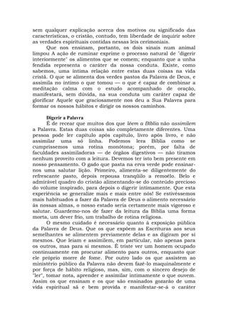 sem qualquer explicação acerca dos motivos ou significado das
características, o cristão, contudo, tem liberdade de inquirir sobre
as verdades espirituais contidas nessas leis cerimoniais.
Que nos ensinam, portanto, os dois sinais num animal
limpou A ação de ruminar exprime o processo natural de "digerir
interiormente" os alimentos que se comem; enquanto que a unha
fendida representa o caráter da nossa conduta. Existe, como
sabemos, uma íntima relação entre estas duas coisas na vida
cristã. O que se alimenta dos verdes pastos da Palavra de Deus, e
assimila no íntimo o que tomou — o que é capaz de combinar a
meditação calma com o estudo acompanhado de oração,
manifestará, sem dúvida, na sua conduta um caráter capaz de
glorificar Aquele que graciosamente nos deu a Sua Palavra para
formar os nossos hábitos e dirigir os nossos caminhos.
Digerir a Palavra
É de recear que muitos dos que lêem a Bíblia não assimilem
a Palavra. Estas duas coisas são completamente diferentes. Uma
pessoa pode ler capítulo após capítulo, livro após livro, e não
assimilar uma só linha. Podemos lera Bíblia como se
cumpríssemos uma rotina monótona; porém, por falta de
faculdades assimiladoras — de órgãos digestivos — não tiramos
nenhum proveito com a leitura. Devemos ter isto bem presente em
nosso pensamento. O gado que pasta na erva verde pode ensinar-
nos uma salutar lição. Primeiro, alimenta-se diligentemente do
refrescante pasto, depois repousa tranqüilo a remoêlo. Belo e
admirável quadro do cristão alimentando-se do conteúdo precioso
do volume inspirado, para depois o digerir intimamente. Que esta
experiência se generalize mais e mais entre nós! Se estivéssemos
mais habituados a fazer da Palavra de Deus o alimento necessário
às nossas almas, o nosso estado seria certamente mais vigoroso e
salutar. Guardemo-nos de fazer da leitura da Bíblia uma forma
morta, um dever frio, um trabalho de rotina religiosa.
O mesmo cuidado é necessário quanto à exposição pública
da Palavra de Deus. Que os que expõem as Escrituras aos seus
semelhantes se alimentem previamente delas e as digiram por si
mesmos. Que leiam e assimilem, em particular, não apenas para
os outros, mas para si mesmos. É triste ver um homem ocupado
continuamente em procurar alimento para outros, enquanto que
ele próprio morre de fome. Por outro lado os que assistem ao
ministério público da Palavra não devem fazê-lo maquinalmente e
por força de hábito religioso, mas, sim, com o sincero desejo de
"ler", tomar nota, aprender e assimilar intimamente o que ouvem.
Assim os que ensinam e os que são ensinados gozarão de uma
vida espiritual sã e bem provida e manifestar-se-á o caráter
 