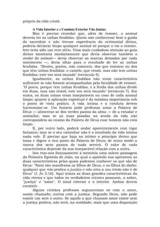 próprio da vida cristã.
A Vida Interior e a Conduta Exterior Vão Juntas
Mas é preciso recordar que, além de remoer, o animal
deveria ter as unhas fendidas. Quem não conhecesse bem o guida
do sacerdote e não tivesse experiência do cerimonial divino,
poderia declarar limpo qualquer animal só porque o via a remoer.
Isto teria sido um erro sério. Uma mais cuidadosa atenção ao guia
divino mostraria imediatamente que devia observar também o
andar do animal— devia observar as marcas deixadas por cada
movimento —, devia olhar para o resultado de ter as unhas
fendidas. "Destes, porém, não comereis: dos que remoem ou dos
que têm unhas fendidas: o camelo, que remói, mas não tem unhas
fendidas; este vos será imundo" (versículo 4).
Igualmente, as unhas fendidas não eram característica
suficiente se não fossem acompanhadas pela faculdade de remoer.
"O porco, porque tem unhas fendidas, e a fenda das unhas divide
em duas, mas não remói; este vos será imundo" (versículo 7). Em
suma, as duas coisas eram inseparáveis no caso de cada animal
limpo; quanto à aplicação espiritual é da máxima importância sob
o ponto de vista prático. A vida íntima e a conduta devem
harmonizar-se. Um homem pode professar amar a Palavra de
Deus — alimentar-se dos verdes pastos da alma — de a estudar e
assimilar; mas se as suas pisadas na senda da vida não
correspondem ao ensino da Palavra de Deus esse homem não está
limpo.
E, por outro lado, poderá andar aparentemente com rigor
farisaico; mas se o seu caminhar não é o resultado da vida íntima
nada vale. É preciso que haja no íntimo o princípio divino que
toma e digere o rico pasto da Palavra de Deus; de outro modo a
marca dos seus passos de nada servirá. O valor de cada
característica depende da sua inseparável relação com a outra.
Isto traz-nos forçosamente à memória uma solene passagem
da Primeira Epístola de João, na qual o apóstolo nos apresenta as
duas características pelas quais podemos conhecer os que são de
Deus: "Nisto são manifestos os filhos de Deus, e os filhos do diabo:
qualquer que não pratica a justiça e não ama a seu irmão não é de
Deus" (1 Jo 3:10). Aqui temos as duas grandes características da
vida eterna e que todos os verdadeiros crentes possuem, a saber,
"justiça" e "amor". O sinal exterior e o interior. Ambos devem
coexistir.
Alguns cristãos professos argumentam só com o amor,
assim chamado; outros com a justiça. Segundo Deus, não pode
existir um sem o outro. Se aquilo a que chamam amor existe sem
a justiça prática, não será, na realidade, mais que uma disposição
 