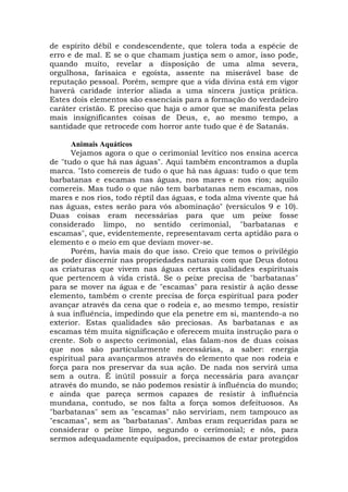 de espírito débil e condescendente, que tolera toda a espécie de
erro e de mal. E se o que chamam justiça sem o amor, isso pode,
quando muito, revelar a disposição de uma alma severa,
orgulhosa, farisaica e egoísta, assente na miserável base de
reputação pessoal. Porém, sempre que a vida divina está em vigor
haverá caridade interior aliada a uma sincera justiça prática.
Estes dois elementos são essenciais para a formação do verdadeiro
caráter cristão. E preciso que haja o amor que se manifesta pelas
mais insignificantes coisas de Deus, e, ao mesmo tempo, a
santidade que retrocede com horror ante tudo que é de Satanás.
Animais Aquáticos
Vejamos agora o que o cerimonial levítico nos ensina acerca
de "tudo o que há nas águas". Aqui também encontramos a dupla
marca. "Isto comereis de tudo o que há nas águas: tudo o que tem
barbatanas e escamas nas águas, nos mares e nos rios; aquilo
comereis. Mas tudo o que não tem barbatanas nem escamas, nos
mares e nos rios, todo réptil das águas, e toda alma vivente que há
nas águas, estes serão para vós abominação" (versículos 9 e 10).
Duas coisas eram necessárias para que um peixe fosse
considerado limpo, no sentido cerimonial, "barbatanas e
escamas", que, evidentemente, representavam certa aptidão para o
elemento e o meio em que deviam mover-se.
Porém, havia mais do que isso. Creio que temos o privilégio
de poder discernir nas propriedades naturais com que Deus dotou
as criaturas que vivem nas águas certas qualidades espirituais
que pertencem à vida cristã. Se o peixe precisa de "barbatanas"
para se mover na água e de "escamas" para resistir à ação desse
elemento, também o crente precisa de força espiritual para poder
avançar através da cena que o rodeia e, ao mesmo tempo, resistir
à sua influência, impedindo que ela penetre em si, mantendo-a no
exterior. Estas qualidades são preciosas. As barbatanas e as
escamas têm muita significação e oferecem muita instrução para o
crente. Sob o aspecto cerimonial, elas falam-nos de duas coisas
que nos são particularmente necessárias, a saber: energia
espiritual para avançarmos através do elemento que nos rodeia e
força para nos preservar da sua ação. De nada nos servirá uma
sem a outra. É inútil possuir a força necessária para avançar
através do mundo, se não podemos resistir à influência do mundo;
e ainda que pareça sermos capazes de resistir à influência
mundana, contudo, se nos falta a força somos defeituosos. As
"barbatanas" sem as "escamas" não serviriam, nem tampouco as
"escamas", sem as "barbatanas". Ambas eram requeridas para se
considerar o peixe limpo, segundo o cerimonial; e nós, para
sermos adequadamente equipados, precisamos de estar protegidos
 