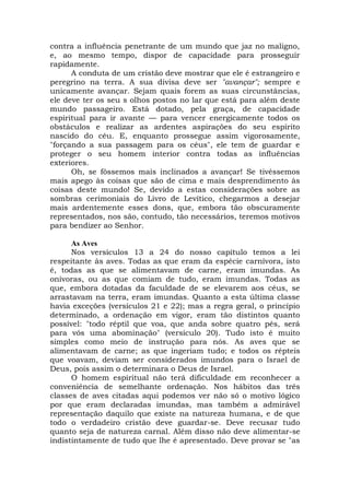 contra a influência penetrante de um mundo que jaz no maligno,
e, ao mesmo tempo, dispor de capacidade para prosseguir
rapidamente.
A conduta de um cristão deve mostrar que ele é estrangeiro e
peregrino na terra. A sua divisa deve ser "avançar"; sempre e
unicamente avançar. Sejam quais forem as suas circunstâncias,
ele deve ter os seu s olhos postos no lar que está para além deste
mundo passageiro. Está dotado, pela graça, de capacidade
espiritual para ir avante — para vencer energicamente todos os
obstáculos e realizar as ardentes aspirações do seu espírito
nascido do céu. E, enquanto prossegue assim vigorosamente,
"forçando a sua passagem para os céus", ele tem de guardar e
proteger o seu homem interior contra todas as influências
exteriores.
Oh, se fôssemos mais inclinados a avançar! Se tivéssemos
mais apego às coisas que são de cima e mais desprendimento às
coisas deste mundo! Se, devido a estas considerações sobre as
sombras cerimoniais do Livro de Levítico, chegarmos a desejar
mais ardentemente esses dons, que, embora tão obscuramente
representados, nos são, contudo, tão necessários, teremos motivos
para bendizer ao Senhor.
As Aves
Nos versículos 13 a 24 do nosso capítulo temos a lei
respeitante às aves. Todas as que eram da espécie carnívora, isto
é, todas as que se alimentavam de carne, eram imundas. As
onívoras, ou as que comiam de tudo, eram imundas. Todas as
que, embora dotadas da faculdade de se elevarem aos céus, se
arrastavam na terra, eram imundas. Quanto a esta última classe
havia exceções (versículos 21 e 22); mas a regra geral, o princípio
determinado, a ordenação em vigor, eram tão distintos quanto
possível: "todo réptil que voa, que anda sobre quatro pés, será
para vós uma abominação" (versículo 20). Tudo isto é muito
simples como meio de instrução para nós. As aves que se
alimentavam de carne; as que ingeriam tudo; e todos os répteis
que voavam, deviam ser considerados imundos para o Israel de
Deus, pois assim o determinara o Deus de Israel.
O homem espiritual não terá dificuldade em reconhecer a
conveniência de semelhante ordenação. Nos hábitos das três
classes de aves citadas aqui podemos ver não só o motivo lógico
por que eram declaradas imundas, mas também a admirável
representação daquilo que existe na natureza humana, e de que
todo o verdadeiro cristão deve guardar-se. Deve recusar tudo
quanto seja de natureza carnal. Além disso não deve alimentar-se
indistintamente de tudo que lhe é apresentado. Deve provar se "as
 