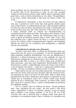 ponto qualquer ato ou circunstância O afetaria. "O Aniquilou-se a
si mesmo" (Fp 2:7-8). Renunciou a tudo. E, por isso, quando
chegou ao fim da Sua carreira, pôde refletir sobre o passado, olhar
para trás e, com os olhos levantados ao céu, dizer, "Eu glorifiquei-
te na terra, tendo consumado a obra que me deste a fazer" (Jo
17:4).
É impossível contemplar a obra de Cristo sob este aspecto
sem que o coração se sinta cheio das mais gratas afeições para
com a Sua Pessoa. O conhecimento de que o Seu primeiro objetivo
na obra da cruz era Deus não diminui em nada o sentimento que
temos do Seu amor por nós. Pelo contrário, o Seu amor por nós, e
a nossa salvação n'EIe só podiam ser fundamentados no
estabelecimento da glória de Deus. Essa glória deve formar a base
sólida de todas as coisas. "Porém, tão certamente como eu vivo e
como a glória do SENHOR encherá toda a terra" (Nm 14:21). Mas
nós sabemos que a glória eterna de Deus e a bem-aventurança
eterna da criatura estão inseparavelmente ligadas nos desígnios
divinos, de sorte que se a primeira está assegurada, a segunda
tem de sê-lo também.
A Identificação do Adorador com o Holocausto
"E porá a sua mão sobre a cabeça do holocausto, para que
seja aceito por ele, para a sua expiação." O ato da imposição das
mãos exprimia completa identificação. Por este ato significativo o
oferente e a oferta tornavam-se um; e esta unidade, no caso do
holocausto, assegurava ao oferente que a sua oferta era aceite. A
aplicação deste fato a Cristo e ao crente realça uma verdade das
mais preciosas, uma das mais largamente desenroladas no Novo
Testamento, a saber: a identificação eterna do crente com Cristo e
a sua aceitação em Cristo:"... qual ele é, somos nós também neste
mundo... No que é verdadeiro estamos."(l jo4:17;5:20).
Nada menos do que isto nos podia aproveitar. O homem que
não está em Cristo está nos seus pecados. Não há terreno neutro.
Ou havemos de estar em Cristo ou fora d'Ele. Não se pode estar
parcialmente em Cristo. Ainda que seja apenas a espessura de um
cabelo que se interponha entre vós e Cristo, estais num estado
positivo de ira e condenação. Pelo contrário, se estais n'Ele, então
sois "qual ele é" perante Deus, e assim considerados na presença
da santidade infinita.
Tal é o ensino claro da Palavra de Deus. "Estais perfeitos
nele", sois "membros do seu corpo", da Sua carne e dos Seus
ossos, "agradáveis" a Deus "no amado", porque "o que se ajunta
com o Senhor é um mesmo espírito" (1 Co 6:17; Ef 1:6; 5:20,
C12:20). Ora, não é possível que a Cabeça esteja num grau de
aceitação e os membros noutro. Não; a Cabeça e os membros são
 
