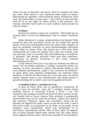 coisas em que se discorda" são puras. Deve ter cautela com tudo
que ouve. Deve exercer j uízo espiritual sobre todas as coisas,
discernindo-as segundo o discernimento divino. Finalmente, deve
usar, por assim dizer, as suas asas — deve elevar-se por meio das
asas da fé ao seu lugar na esfera celeste a que pertence. Em
resumo, não deve haver nada vil, nada confuso, nada imundo na
vida do cristão.
Os Répteis
Quanto aos répteis a regra era a seguinte: "Todo réptil que se
arrasta sobre a terra será abominação; não se comerá" (versículo
41).
Quão admirável é a graça condescendente do Senhor! Pode
curvar-Se para dar instruções acerca de um réptil! Não queria
deixar o Seu povo embaraçado acerca das coisas mais vulgares. O
guia do sacerdote continha as mais pormenorizadas instruções
sobre todas as coisas. Deus não queria que o Seu povo fosse
contaminado por causa do contato com o que era imundo, nem
que provasse o que era imundo. Eles não pertenciam a si próprios,
e, portanto, não deviam proceder como bem lhes parecesse.
Pertenciam ao Senhor, invocavam o Seu nome; estavam
identificados com Ele.
A Sua Palavra devia ser a sua regra de conduta em todas as
coisas. Por ela deviam aprender o estatuto cerimonial relativo aos
animais, às aves, aos peixes e répteis. Não deviam apoiar-se nos
seus próprios pensamentos, seguir o seu raciocínio ou deixarem-
se guiar pelas suas próprias imaginações, em assuntos desta
natureza. A Palavra de Deus devia ser o seu único guia. As outras
nações podiam comer o que entendessem; mas Israel gozava o
grande privilégio de só comer o que era do agrado do Senhor.
A Santidade de Deus e a Santidade do Crente
O povo de Deus devia não só guardar-se ciosamente de
comer o que era imundo, como até o simples contato estava
proibido (veja-se os versículos 8,24,26 a 28,31 a 41). Era
impossível que qualquer membro do Israel de Deus tocasse no que
era imundo sem se tornar impuro. Este princípio é amplamente
desenvolvido tanto na lei como nos profetas. "Assim diz o SENHOR
dos exércitos: Pergunta, agora, aos sacerdotes, acerca da lei,
dizendo: Se alguém leva carne, santa na aba da sua veste, e com a
aba tocar no pão, ou no guisado, ou no vinho, ou no azeite, ou em
qualquer outro mantimento, ficará este santificado? E os
sacerdotes, respondendo, diziam: Não. E disse Ageu: Se alguém,
que se tinha tornado impuro pelo contato com um corpo morto,
tocar nalguma destas coisas, ficará isso imundo? E os sacerdotes,
 