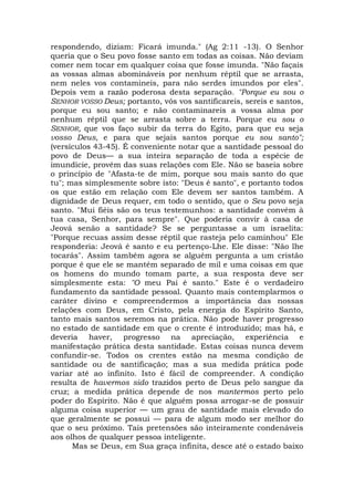 respondendo, diziam: Ficará imunda." (Ag 2:11 -13). O Senhor
queria que o Seu povo fosse santo em todas as coisas. Não deviam
comer nem tocar em qualquer coisa que fosse imunda. "Não façais
as vossas almas abomináveis por nenhum réptil que se arrasta,
nem neles vos contamineis, para não serdes imundos por eles".
Depois vem a razão poderosa desta separação. "Porque eu sou o
SENHOR VOSSO Deus; portanto, vós vos santificareis, sereis e santos,
porque eu sou santo; e não contaminareis a vossa alma por
nenhum réptil que se arrasta sobre a terra. Porque eu sou o
SENHOR, que vos faço subir da terra do Egito, para que eu seja
vosso Deus, e para que sejais santos porque eu sou santo";
(versículos 43-45). É conveniente notar que a santidade pessoal do
povo de Deus— a sua inteira separação de toda a espécie de
imundície, provém das suas relações com Ele. Não se baseia sobre
o princípio de "Afasta-te de mim, porque sou mais santo do que
tu"; mas simplesmente sobre isto: "Deus é santo", e portanto todos
os que estão em relação com Ele devem ser santos também. A
dignidade de Deus requer, em todo o sentido, que o Seu povo seja
santo. "Mui fiéis são os teus testemunhos: a santidade convém à
tua casa, Senhor, para sempre". Que poderia convir à casa de
Jeová senão a santidade? Se se perguntasse a um israelita:
"Porque recuas assim desse réptil que rasteja pelo caminhou" Ele
responderia: Jeová é santo e eu pertenço-Lhe. Ele disse: "Não lhe
tocarás". Assim também agora se alguém pergunta a um cristão
porque é que ele se mantém separado de mil e uma coisas em que
os homens do mundo tomam parte, a sua resposta deve ser
simplesmente esta: "O meu Pai é santo." Este é o verdadeiro
fundamento da santidade pessoal. Quanto mais contemplarmos o
caráter divino e compreendermos a importância das nossas
relações com Deus, em Cristo, pela energia do Espírito Santo,
tanto mais santos seremos na prática. Não pode haver progresso
no estado de santidade em que o crente é introduzido; mas há, e
deveria haver, progresso na apreciação, experiência e
manifestação prática desta santidade. Estas coisas nunca devem
confundir-se. Todos os crentes estão na mesma condição de
santidade ou de santificação; mas a sua medida prática pode
variar até ao infinito. Isto é fácil de compreender. A condição
resulta de havermos sido trazidos perto de Deus pelo sangue da
cruz; a medida prática depende de nos mantermos perto pelo
poder do Espírito. Não é que alguém possa arrogar-se de possuir
alguma coisa superior — um grau de santidade mais elevado do
que geralmente se possui — para de algum modo ser melhor do
que o seu próximo. Tais pretensões são inteiramente condenáveis
aos olhos de qualquer pessoa inteligente.
Mas se Deus, em Sua graça infinita, desce até o estado baixo
 