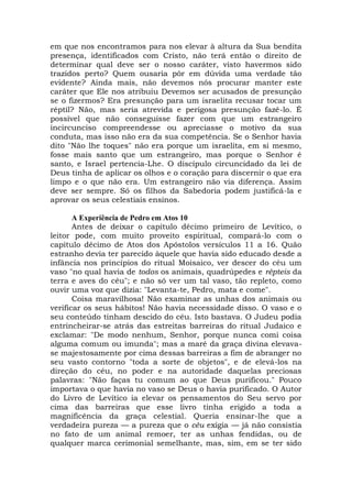 em que nos encontramos para nos elevar à altura da Sua bendita
presença, identificados com Cristo, não terá então o direito de
determinar qual deve ser o nosso caráter, visto havermos sido
trazidos perto? Quem ousaria pôr em dúvida uma verdade tão
evidente? Ainda mais, não devemos nós procurar manter este
caráter que Ele nos atribuiu Devemos ser acusados de presunção
se o fizermos? Era presunção para um israelita recusar tocar um
réptil? Não, mas seria atrevida e perigosa presunção fazê-lo. É
possível que não conseguisse fazer com que um estrangeiro
incircunciso compreendesse ou apreciasse o motivo da sua
conduta, mas isso não era da sua competência. Se o Senhor havia
dito "Não lhe toques" não era porque um israelita, em si mesmo,
fosse mais santo que um estrangeiro, mas porque o Senhor é
santo, e Israel pertencia-Lhe. O discípulo circuncidado da lei de
Deus tinha de aplicar os olhos e o coração para discernir o que era
limpo e o que não era. Um estrangeiro não via diferença. Assim
deve ser sempre. Só os filhos da Sabedoria podem justificá-la e
aprovar os seus celestiais ensinos.
A Experiência de Pedro em Atos 10
Antes de deixar o capítulo décimo primeiro de Levítico, o
leitor pode, com muito proveito espiritual, compará-lo com o
capítulo décimo de Atos dos Apóstolos versículos 11 a 16. Quão
estranho devia ter parecido àquele que havia sido educado desde a
infância nos princípios do ritual Moisaico, ver descer do céu um
vaso "no qual havia de todos os animais, quadrúpedes e répteis da
terra e aves do céu"; e não só ver um tal vaso, tão repleto, como
ouvir uma voz que dizia: "Levanta-te, Pedro, mata e come".
Coisa maravilhosa! Não examinar as unhas dos animais ou
verificar os seus hábitos! Não havia necessidade disso. O vaso e o
seu conteúdo tinham descido do céu. Isto bastava. O Judeu podia
entrincheirar-se atrás das estreitas barreiras do ritual Judaico e
exclamar: "De modo nenhum, Senhor, porque nunca comi coisa
alguma comum ou imunda"; mas a maré da graça divina elevava-
se majestosamente por cima dessas barreiras a fim de abranger no
seu vasto contorno "toda a sorte de objetos", e de elevá-los na
direção do céu, no poder e na autoridade daquelas preciosas
palavras: "Não faças tu comum ao que Deus purificou." Pouco
importava o que havia no vaso se Deus o havia purificado. O Autor
do Livro de Levítico ia elevar os pensamentos do Seu servo por
cima das barreiras que esse livro tinha erigido a toda a
magnificência da graça celestial. Queria ensinar-lhe que a
verdadeira pureza — a pureza que o céu exigia — já não consistia
no fato de um animal remoer, ter as unhas fendidas, ou de
qualquer marca cerimonial semelhante, mas, sim, em se ter sido
 