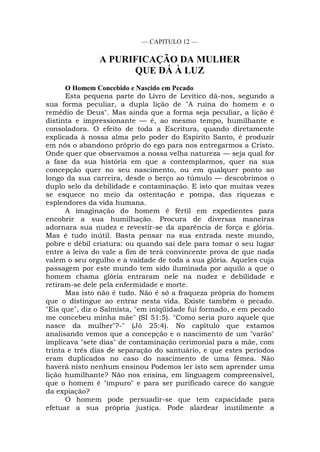 — CAPITULO 12 —
A PURIFICAÇÃO DA MULHER
QUE DÁ À LUZ
O Homem Concebido e Nascido em Pecado
Esta pequena parte do Livro de Levítico dá-nos, segundo a
sua forma peculiar, a dupla lição de "A ruína do homem e o
remédio de Deus". Mas ainda que a forma seja peculiar, a lição é
distinta e impressionante — é, ao mesmo tempo, humilhante e
consoladora. O efeito de toda a Escritura, quando diretamente
explicada à nossa alma pelo poder do Espírito Santo, é produzir
em nós o abandono próprio do ego para nos entregarmos a Cristo.
Onde quer que observamos a nossa velha natureza — seja qual for
a fase da sua história em que a contemplarmos, quer na sua
concepção quer no seu nascimento, ou em qualquer ponto ao
longo da sua carreira, desde o berço ao túmulo — descobrimos o
duplo selo da debilidade e contaminação. E isto que muitas vezes
se esquece no meio da ostentação e pompa, das riquezas e
esplendores da vida humana.
A imaginação do homem é fértil em expedientes para
encobrir a sua humilhação. Procura de diversas maneiras
adornara sua nudez e revestir-se da aparência de força e glória.
Mas é tudo inútil. Basta pensar na sua entrada neste mundo,
pobre e débil criatura: ou quando sai dele para tomar o seu lugar
entre a leiva do vale a fim de terá convincente prova de que nada
valem o seu orgulho e a vaidade de toda a sua glória. Aqueles cuja
passagem por este mundo tem sido iluminada por aquilo a que o
homem chama glória entraram nele na nudez e debilidade e
retiram-se dele pela enfermidade e morte.
Mas isto não é tudo. Não é só a fraqueza própria do homem
que o distingue ao entrar nesta vida. Existe também o pecado.
"Eis que", diz o Salmista, "em iniqüidade fui formado, e em pecado
me concebeu minha mãe" (SI 51:5). "Como seria puro aquele que
nasce da mulher"?-" (Jó 25:4). No capítulo que estamos
analisando vemos que a concepção e o nascimento de um "varão"
implicava "sete dias" de contaminação cerimonial para a mãe, com
trinta e três dias de separação do santuário, e que estes períodos
eram duplicados no caso do nascimento de uma fêmea. Não
haverá nisto nenhum ensinou Podemos ler isto sem aprender uma
lição humilhante? Não nos ensina, em linguagem compreensível,
que o homem é "impuro" e para ser purificado carece do sangue
da expiação?
O homem pode persuadir-se que tem capacidade para
efetuar a sua própria justiça. Pode alardear inutilmente a
 