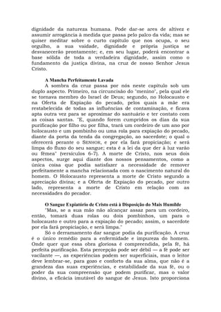 dignidade da natureza humana. Pode dar-se ares de altivez e
assumir arrogância à medida que passa pelo palco da vida; mas se
quiser meditar sobre o curto capítulo que nos ocupa, o seu
orgulho, a sua vaidade, dignidade e própria justiça se
desvanecerão prontamente; e, em seu lugar, poderá encontrar a
base sólida de toda a verdadeira dignidade, assim como o
fundamento da justiça divina, na cruz de nosso Senhor Jesus
Cristo.
A Mancha Perfeitamente Lavada
A sombra da cruz passa por nós neste capítulo sob um
duplo aspecto. Primeiro, na circuncisão do "menino", pela qual ele
se tornava membro do Israel de Deus; segundo, no Holocausto e
na Oferta de Expiação do pecado, pelos quais a mãe era
restabelecida de todas as influências de contaminação, e ficava
apta outra vez para se aproximar do santuário e ter contato com
as coisas santas. "E, quando forem cumpridos os dias da sua
purificação por filho ou por filha, trará um cordeiro de um ano por
holocausto e um pombinho ou uma rola para expiação do pecado,
diante da porta da tenda da congregação, ao sacerdote; o qual o
oferecerá perante o SENHOR, e por ela fará propiciação; e será
limpa do fluxo do seu sangue; esta é a lei da que der à luz varão
ou fêmea" (versículos 6-7). A morte de Cristo, nos seus dois
aspectos, surge aqui diante dos nossos pensamentos, como a
única coisa que podia satisfazer a necessidade de remover
perfeitamente a mancha relacionada com o nascimento natural do
homem. O Holocausto representa a morte de Cristo segundo a
apreciação divina; e a Oferta de Expiação do pecado, por outro
lado, representa a morte de Cristo em relação com as
necessidades do pecador.
O Sangue Expiatório de Cristo está à Disposição do Mais Humilde
"Mas, se a sua mão não alcançar assaz para um cordeiro,
então, tomará duas rolas ou dois pombinhos, um para o
holocausto e outro para a expiação do pecado; assim, o sacerdote
por ela fará propiciação, e será limpa."
Só o derramamento dar sangue podia da purificação. A cruz
é o único remédio para a enfermidade e impureza do homem.
Onde quer que essa obra gloriosa é compreendida, pela fé, há
perfeita purificação. Esta percepção pode ser débil — a fé pode ser
vacilante —, as experiências podem ser superficiais, mas o leitor
deve lembrar-se, para gozo e conforto da sua alma, que não é a
grandeza das suas experiências, e estabilidade da sua fé, ou o
poder da sua compreensão que podem purificar, mas o valor
divino, a eficácia imutável do sangue de Jesus. Isto proporciona
 