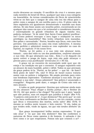 muito descanso ao coração. O sacrifício da cruz é o mesmo para
cada membro do Israel de Deus, qualquer que seja a sua categoria
na Assembléia. As ternas considerações do Deus de misericórdia
vêem-se no fato que o sangue de uma rola era tão eficaz para o
pobre como o sangue de um novilho para o rico. O pleno valor da
obra expiatória era igualmente demonstrado e mantido nas duas
ofertas. Se não fosse assim um israelita pobre, encontrando-se em
qualquer dos casos em que a lei cerimonial o considerava imundo,
e contemplando os grande rebanhos de algum vizinho rico,
poderia exclamar: "Ai de mim! Que fareis Como poderei purificar-
me? Como poderei reocupar o meu lugar e readquirir os meus
privilégios na Assembléia? Não tenho rebanhos nem manadas.
Sou pobre e necessitado." Porém, bendito seja Deus, este caso fora
previsto. Um pombinho ou uma rola eram suficientes. A mesma
graça perfeita e admirável mostra-se com esplendor no caso do
leproso, no capítulo 14 do nosso livro:
"Porém, se for pobre, e a sua mão não alcançar tanto,
tomará... uma das rolas ou um dos pombinhos, conforme alcançar
a sua mão. Do que alcançara sua mão... Esta é a lei daquele em
quem estiver a praga da lepra, cuja mão não pode alcançar o
preciso para a sua purificação" (versículos 21 e 30-32).
A graça vai ao encontro do necessitado onde quer que ele
esteja e na condição em que o encontre. O sangue espiatório está
ao alcance do mais humilde, pobre e débil. Todos os que precisam
da graça podem tê-la. "Porém, se for pobre" — que há - de fazer?
Será posto de lado? Oh, não! O Deus de Israel nunca trataria
assim com os pobres e indigentes. Há ampla provisão para estes
nas bondosas expressões: "Conforme alcançar a sua mão. Do que
alcançar a sua mão". Graça admirável! "Aos pobres é anunciado o
evangelho". Ninguém pode dizer, o sangue de Cristo não está ao
meu alcance.
A todos se pode perguntar: Querias que estivesse ainda mais
ao teu alcancei "Faço chegar a minha justiça", diz o Senhor (Is
46:13). Até que ponto a faz chegar? Tão perto que é para "aquele
que não pratica, mas crê naquele que justifica o ímpio" (Rm 4:5).
"A palavra está junto de ti". A que distância? Tão perto que" se com
a tua boca confessares ao Senhor Jesus e, em teu coração, creres
que Deus o ressuscitou dos mortos, serás salvo" (Rm 10:9). O
mesmo se verifica neste tocante e belo convite: "O vós, todos os
que tendes sede, vinde às águas, tos que não tendes dinheiro" (Is
55:1).
Que graça incomparável brilha nestas expressões: "O que
não atua" e "os que não têm dinheiro"! São tão conformes à
natureza de Deus como opostos à do homem. A salvação é tão
livre como o ar que respiramos. Fomos nós que criamos o ar? -
 
