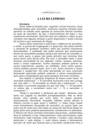 — CAPÍTULOS 13 e 14 —
A LEI DO LEPROSO
Introdução
Entre todas as funções que, segundo o ritual moisaico, eram
desempenhadas pelo sacerdote, nenhuma requeria atenção mais
paciente ou adesão mais rigorosa às instruções divinas contidas
no guia do sacerdote, do que o discernimento da lepra e seu
tratamento conveniente. Este fato deve ser evidente a todos os que
estudam com alguma atenção a parte importante e muito extensa
do Levítico a que acabamos de chegar.
Duas coisas requeriam a solicitude e vigilância do sacerdote,
a saber: a pureza da congregação e a graça que não podia admitir
a exclusão de qualquer membro, salvo por motivos claramente
determinados. A santidade não podia permitir que continuasse
dentro da assembléia qualquer pessoa que devesse ser excluída; e,
por outra parte, a graça não podia permitir que estivesse fora
quem devia estar dentro dela. Por isso, o sacerdote tinha a mais
instante necessidade de ser vigilante, calmo, sensato, paciente,
terno e muito experiente. Certos sintomas podiam parecer de
pouca importância, quando, na realidade, eram muito graves;
outros podiam parecer lepra, sem o ser. Eram precisos a maior
atenção e sangue-frio. Um juízo precipitado ou uma conclusão
demasiado apressada podiam conduzir a sérias conseqüências,
quer para a congregação quer para qualquer dos seus membros.
Isto explica a repetição freqüente de frases como estas: "O
sacerdote examinará" — "O sacerdote encerrará o que tem a praga
por sete dias" — "O sacerdote ao sétimo dia o examinará" — "O
sacerdote o encerrará segunda vez por sete dias" — "O sacerdote
«o sétimo dia, o examinará outra vez" — "E o sacerdote o
examinará" —
"Então o sacerdote o declarará por limpo". Nenhum caso
devia ser julgado ou decidido precipitadamente. Não se devia
formar uma opinião por ouvir dizer. O exame pessoal,
discernimento sacerdotal, tranqüila reflexão, estrita adesão à
Palavra escrita—o guia santo e infalível —, todas estas coisas
eram formalmente requeridas do sacerdote, se queria fazer um
juízo reto de cada caso. Em todas as coisas ele não devia deixar-se
guiar pelos seus próprios pensamentos, sentimentos ou sabedoria.
A Palavra de Deus continha instruções minuciosas, estabelecidas
para se submeter a elas. Cada pormenor, cada característica, cada
movimento, cada variação, cada sombra e caráter, cada sintoma
particular e cada afeição — tudo estava ampla e divinamente
previsto; de sorte que bastava que o sacerdote conhecesse bem a
 