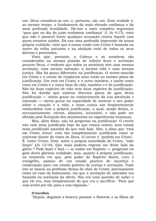 um. Deus considera-os um; e, portanto, são um. Esta verdade é,
ao mesmo tempo, o fundamento da mais elevada confiança e da
mais profunda humildade. Dá-nos a mais completa segurança
"para que no dia do juízo tenhamos confiança" (1 Jo 4:17), visto
que não é possível haver qualquer acusação contra Aquele com
quem estamos unidos. Dá-nos uma profunda impressão da nossa
própria nulidade, visto que a nossa união com Cristo é baseada na
morte da velha natureza e na abolição total de todos os seus
direitos e pretensões.
Visto que, portanto, a Cabeça e os membros são
considerados na mesma posição de infinito favor e aceitação
perante Deus, é evidente que todos os membros têm uma mesma
aceitação, uma mesma salvação, a mesma vida e uma mesma
justiça. Não há graus diferentes na justificação. O recém-nascido
em Cristo e o crente de cinqüenta anos estão no mesmo plano de
justificação. Um está em Cristo, e o outro também; e assim como
estar em Cristo é a única base de vida, também o é de justificação.
Não há duas espécies de vida nem duas espécies de justificação.
Não há dúvida que existem diversos graus de gozo desta
justificação — vários graus no conhecimento da sua plenitude e
extensão — vários graus na capacidade de mostrar o seu poder
sobre o coração e a vida; e estas coisas são freqüentemente
confundidas com a própria justificação, a qual, sendo divina, é,
necessariamente, eterna, absoluta, invariável, e não pode ser
afetada pela flutuação dos sentimentos ou experiências humanas.
Mas, além disso, não há progresso na justificação. O crente
não está mais justificado hoje do que estava ontem; nem estará
mais justificado amanhã do que está hoje. Sim, a alma que "está
em Cristo Jesus" está tão completamente justificada como se
estivesse diante do trono de Deus. O crente é "perfeito em Cristo".
É "como" Cristo. Está, sobre a própria autoridade de Cristo, "todo
limpo" (Jo 13:10). Que mais poderia esperar ser deste lado da
glória ? Pode fazer e fará — se andar em Espírito — progresso no
gozo desta gloriosa realidade; mas, quanto à própria justificação,
no momento em que, pelo poder do Espírito Santo, creu o
evangelho, passou de um estado positivo de injustiça e
condenação para um estado positivo de justiça e aceitação. Tudo
isto se baseia na perfeição divina da obra de Cristo; precisamente
como no caso do holocausto, em que a aceitação do adorador era
baseada na aceitação da oferta. Não era uma questão de saber o
que ele era, mas simplesmente do que era o sacrifício. "Para que
seja aceito por ele, para a sua expiação."
O Sacrifício
"Depois, degolará o bezerro perante o SENHOR; e os filhos de
 