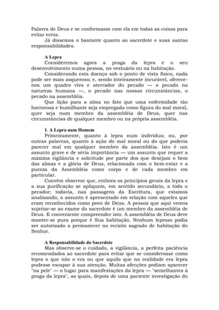 Palavra de Deus e se conformasse com ela em todas as coisas para
evitar erros.
Já dissemos o bastante quanto ao sacerdote e suas santas
responsabilidades.
A Lepra
Consideremos agora a praga da lepra e o seu
desenvolvimento numa pessoa, no vestuário ou na habitação.
Considerando esta doença sob o ponto de vista físico, nada
pode ser mais asqueroso; e, sendo inteiramente incurável, oferece-
nos um quadro vivo e aterrador do pecado — o pecado na
natureza humana —, o pecado nas nossas circunstâncias, o
pecado na assembléia.
Que lição para a alma no fato que uma enfermidade tão
horrorosa e humilhante seja empregada como figura do mal moral,
quer seja num membro da assembléia de Deus, quer nas
circunstâncias de qualquer membro ou na própria assembléia.
1. A Lepra num Homem
Primeiramente, quanto à lepra num indivíduo; ou, por
outras palavras, quanto à ação do mal moral ou do que poderia
parecer mal em qualquer membro da assembléia. Isto é um
assunto grave e de séria importância — um assunto que requer a
máxima vigilância e solicitude por parte dos que desejam o bem
das almas e a glória de Deus, relacionada com o bem-estar e a
pureza da Assembléia como corpo e de cada membro em
particular.
Convém observar que, embora os princípios gerais da lepra e
a sua purificação se apliquem, em sentido secundário, a todo o
pecador; todavia, nas passagens da Escritura, que estamos
analisando, o assunto é apresentado em relação com aqueles que
eram reconhecidos como povo de Deus. A pessoa que aqui vemos
sujeitar-se ao exame do sacerdote é um membro da assembléia de
Deus. E conveniente compreender isto. A assembléia de Deus deve
manter-se pura porque é Sua habitação. Nenhum leproso podia
ser autorizado a permanecer no recinto sagrado de habitação do
Senhor.
A Responsabilidade do Sacerdote
Mas observe-se o cuidado, a vigilância, a perfeita paciência
recomendados ao sacerdote para evitar que se considerasse como
lepra o que não o era ou que aquilo que na realidade era lepra
pudesse escapar à sua atenção. Muitas afecções podiam aparecer
"na pele" — o lugar para manifestações da lepra — "semelhantes à
praga da lepra", as quais, depois de uma paciente investigação do
 