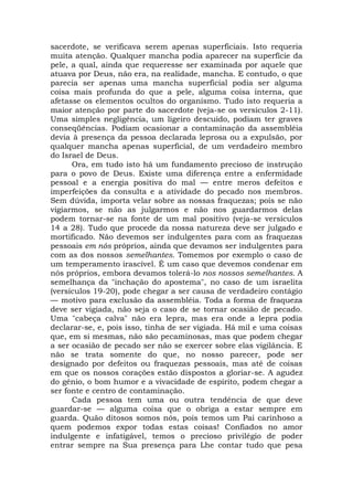sacerdote, se verificava serem apenas superficiais. Isto requeria
muita atenção. Qualquer mancha podia aparecer na superfície da
pele, a qual, ainda que requeresse ser examinada por aquele que
atuava por Deus, não era, na realidade, mancha. E contudo, o que
parecia ser apenas uma mancha superficial podia ser alguma
coisa mais profunda do que a pele, alguma coisa interna, que
afetasse os elementos ocultos do organismo. Tudo isto requeria a
maior atenção por parte do sacerdote (veja-se os versículos 2-11).
Uma simples negligência, um ligeiro descuido, podiam ter graves
conseqüências. Podiam ocasionar a contaminação da assembléia
devia à presença da pessoa declarada leprosa ou a expulsão, por
qualquer mancha apenas superficial, de um verdadeiro membro
do Israel de Deus.
Ora, em tudo isto há um fundamento precioso de instrução
para o povo de Deus. Existe uma diferença entre a enfermidade
pessoal e a energia positiva do mal — entre meros defeitos e
imperfeições da consulta e a atividade do pecado nos membros.
Sem dúvida, importa velar sobre as nossas fraquezas; pois se não
vigiarmos, se não as julgarmos e não nos guardarmos delas
podem tornar-se na fonte de um mal positivo (veja-se versículos
14 a 28). Tudo que procede da nossa natureza deve ser julgado e
mortificado. Não devemos ser indulgentes para com as fraquezas
pessoais em nós próprios, ainda que devamos ser indulgentes para
com as dos nossos semelhantes. Tomemos por exemplo o caso de
um temperamento irascível. É um caso que devemos condenar em
nós próprios, embora devamos tolerá-lo nos nossos semelhantes. A
semelhança da "inchação do apostema", no caso de um israelita
(versículos 19-20), pode chegar a ser causa de verdadeiro contágio
— motivo para exclusão da assembléia. Toda a forma de fraqueza
deve ser vigiada, não seja o caso de se tornar ocasião de pecado.
Uma "cabeça calva" não era lepra, mas era onde a lepra podia
declarar-se, e, pois isso, tinha de ser vigiada. Há mil e uma coisas
que, em si mesmas, não são pecaminosas, mas que podem chegar
a ser ocasião de pecado ser não se exercer sobre elas vigilância. E
não se trata somente do que, no nosso parecer, pode ser
designado por defeitos ou fraquezas pessoais, mas até de coisas
em que os nossos corações estão dispostos a gloriar-se. A agudez
do gênio, o bom humor e a vivacidade de espírito, podem chegar a
ser fonte e centro de contaminação.
Cada pessoa tem uma ou outra tendência de que deve
guardar-se — alguma coisa que o obriga a estar sempre em
guarda. Quão ditosos somos nós, pois temos um Pai carinhoso a
quem podemos expor todas estas coisas! Confiados no amor
indulgente e infatigável, temos o precioso privilégio de poder
entrar sempre na Sua presença para Lhe contar tudo que pesa
 
