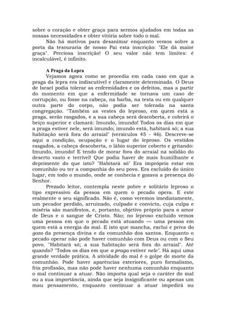 sobre o coração e obter graça para sermos ajudados em todas as
nossas necessidades e obter vitória sobre todo o mal.
Não há motivos para desanimar enquanto vemos sobre a
porta da tesouraria de nosso Pai esta inscrição: "Ele dá maior
graça". Preciosa inscrição! O seu valor não tem limites: é
incalculável, é infinito.
A Praga da Lepra
Vejamos agora como se procedia em cada caso em que a
praga da lepra era indiscutível e claramente determinada. O Deus
de Israel podia tolerar as enfermidades e os defeitos, mas a partir
do momento em que a enfermidade se tornava um caso de
corrupção, ou fosse na cabeça, na barba, na testa ou em qualquer
outra parte do corpo, não podia ser tolerada na santa
congregação. "Também as vestes do leproso, em quem está a
praga, serão rasgados, e a sua cabeça será descoberta, e cobrirá o
beiço superior e clamará: Imundo, imundo! Todos os dias em que
a praga estiver nele, será imundo; imundo está, habitará só; a sua
habitação será fora do arraial" (versículos 45 - 46). Descreve-se
aqui a condição, ocupação e o lugar do leproso. Os vestidos
rasgados, a cabeça descoberta, o lábio superior coberto e gritando:
Imundo, imundo! E tendo de morar fora do arraial na solidão do
deserto vasto e terrível! Que podia haver de mais humilhante e
deprimente do que isto? "Habitará só" Era impróprio estar em
comunhão ou ter a companhia do seu povo. Era excluído do único
lugar, em todo o mundo, onde se conhecia e gozava a presença do
Senhor.
Prezado leitor, contempla neste pobre e solitário leproso o
tipo expressivo da pessoa em quem o pecado opera. E este
realmente o seu significado. Não é, como veremos imediatamente,
um pecador perdido, arruinado, culpado e convicto, cuja culpa e
miséria são manifestos, e, portanto, objetivo próprio para o amor
de Deus e o sangue de Cristo. Não; no leproso excluído vemos
uma pessoa em que o pecado está atuando — uma pessoa em
quem está a energia do mal. E isto que mancha, exclui e priva do
gozo da presença divina e da comunhão dos santos. Enquanto o
pecado operar não pode haver comunhão com Deus ou com o Seu
povo. "Habitará só; a sua habitação será fora do arraial". Até
quando? "Todos os dias em que a praga estiver nele". Há aqui uma
grande verdade prática. A atividade do mal é o golpe de morte da
comunhão. Pode haver aparências exteriores, puro formalismo,
fria profissão, mas não pode haver nenhuma comunhão enquanto
o mal continuar a atuar. Não importa qual seja o caráter do mal
ou a sua importância, ainda que seja insignificante ou apenas um
mau pensamento, enquanto continuar a atuar impedirá ou
 