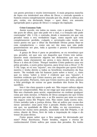 um ponto precioso e muito interessante. A mais pequena mancha
de lepra era intolerável aos olhos de Deus; e contudo quando o
homem estava completamente atacado por ela, desde a cabeça aos
pés, então, era declarado limpo — quer dizer, era assunto
apropriado para a graça de Deus e o sangue da expiação.
Cristo Consumou Tudo
Assim sucede, em todos os casos, com o pecador. "Deus é
tão puro de olhos, que não pode ver o mal, e a vexação não pode
contemplar" (He 1:13); e contudo, desde o momento em que um
pecador toma o seu verdadeiro lugar, como aquele que está
completamente perdido, culpado e arruinado—não tendo um
único ponto em que o olhar da Santidade Divina possa fixar-se
com complacência — como um ser tão mau que não pode
possivelmente ser pior, toda a questão é pronta e divinamente
solucionada.
A graça de Deus é para os pecadores; se eu reconheço que
sou pecador, sei que sou um daqueles que Cristo veio salvar.
Quanto mais claramente alguém me demonstra que sou um
pecador, mais claramente me prova o meu direito ao amor de
Deus e à obra de Cristo. "Porque também Cristo padeceu uma vez
pelos pecados, o justo pelos injustos, para levar-nos a Deus" (1 Pe
3:18). Logo, se eu sou "injusto", sou um daqueles por quem Cristo
morreu e tenho direito a todos os benefícios resultantes da Sua
morte. "Na verdade não há homem justo sobre a terra", e, visto
que eu estou "sobre a terra" é evidente que sou "injusto"; é
também evidente que Cristo morreu por mim — que sofreu pelos
meus pecados. Portanto, visto que Cristo morreu por mim, possuo
o feliz privilégio de entrar no gozo imediato dos frutos do Seu
sacrifício.
Isto é tão claro quanto o pode ser. Não requer esforço algum
para ser compreendido. Não se me exige que seja senão o que sou.
Não sou chamado para sentir, experimentar ou realizar qualquer
coisa por mim mesmo. A Palavra de Deus assegura-me que Cristo
morreu por mim tal como sou, e se Ele morreu por mim eu estou
tão seguro como Ele Próprio está. Não existe nada contra mim.
Cristo satisfez toda a justiça divina. Não só sofreu por causa dos
meus "pecados", mas para tirar o pecado. Aboliu todo o sistema
em que, na qualidade de filho de Adão, eu me encontrava, e
colocou-me numa nova posição, associado com Ele Próprio, e ali
estou, diante de Deus, livre de toda a imputação de culpa e do
temor do juízo divino.
Como posso saber que o Seu sangue foi derramado por
mim? Pelas Escrituras. Fonte bendita, segura e eterna de
conhecimento! Cristo sofreu por causa dos pecados. Eu tenho
 