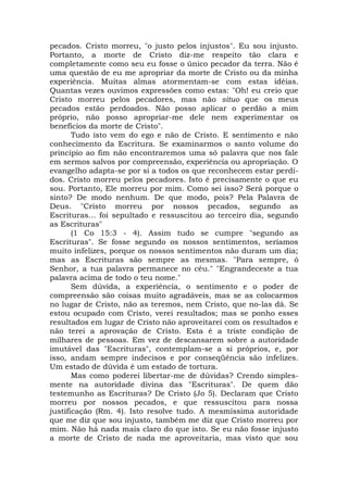 pecados. Cristo morreu, "o justo pelos injustos". Eu sou injusto.
Portanto, a morte de Cristo diz-me respeito tão clara e
completamente como seu eu fosse o único pecador da terra. Não é
uma questão de eu me apropriar da morte de Cristo ou da minha
experiência. Muitas almas atormentam-se com estas idéias.
Quantas vezes ouvimos expressões como estas: "Oh! eu creio que
Cristo morreu pelos pecadores, mas não situo que os meus
pecados estão perdoados. Não posso aplicar o perdão a mim
próprio, não posso apropriar-me dele nem experimentar os
benefícios da morte de Cristo".
Tudo isto vem do ego e não de Cristo. E sentimento e não
conhecimento da Escritura. Se examinarmos o santo volume do
princípio ao fim não encontraremos uma só palavra que nos fale
em sermos salvos por compreensão, experiência ou apropriação. O
evangelho adapta-se por si a todos os que reconhecem estar perdi-
dos. Cristo morreu pelos pecadores. Isto é precisamente o que eu
sou. Portanto, Ele morreu por mim. Como sei isso? Será porque o
sinto? De modo nenhum. De que modo, pois? Pela Palavra de
Deus. "Cristo morreu por nossos pecados, segundo as
Escrituras... foi sepultado e ressuscitou ao terceiro dia, segundo
as Escrituras"
(1 Co 15:3 - 4). Assim tudo se cumpre "segundo as
Escrituras". Se fosse segundo os nossos sentimentos, seríamos
muito infelizes, porque os nossos sentimentos não duram um dia;
mas as Escrituras são sempre as mesmas. "Para sempre, ó
Senhor, a tua palavra permanece no céu." "Engrandeceste a tua
palavra acima de todo o teu nome."
Sem dúvida, a experiência, o sentimento e o poder de
compreensão são coisas muito agradáveis, mas se as colocarmos
no lugar de Cristo, não as teremos, nem Cristo, que no-las dá. Se
estou ocupado com Cristo, verei resultados; mas se ponho esses
resultados em lugar de Cristo não aproveitarei com os resultados e
não terei a aprovação de Cristo. Esta é a triste condição de
milhares de pessoas. Em vez de descansarem sobre a autoridade
imutável das "Escrituras", contemplam-se a si próprios, e, por
isso, andam sempre indecisos e por conseqüência são infelizes.
Um estado de dúvida é um estado de tortura.
Mas como poderei libertar-me de dúvidas? Crendo simples-
mente na autoridade divina das "Escrituras". De quem dão
testemunho as Escrituras? De Cristo (Jo 5). Declaram que Cristo
morreu por nossos pecados, e que ressuscitou para nossa
justificação (Rm. 4). Isto resolve tudo. A mesmíssima autoridade
que me diz que sou injusto, também me diz que Cristo morreu por
mim. Não há nada mais claro do que isto. Se eu não fosse injusto
a morte de Cristo de nada me aproveitaria, mas visto que sou
 