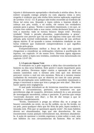 injusto é divinamente apropriada e destinada à minha alma. Se eu
estiver ocupado comigo próprio ou com alguma coisa a meu
respeito é evidente que não tenho feito inteira aplicação espiritual
de Levítico 13:12 -13. É porque não tenho recorrido ao Cordeiro de
Deus tal como sou. Quando a lepra cobria o leproso desde a
cabeça aos pés, então, e só então, ele estava em verdadeira
posição para a graça. "Então o sacerdote examinará, e eis que, se
a lepra tem coberto toda a sua carne, então declarará limpo o que
tem a mancha: todo se tornou branco: limpo está". Preciosa
verdade! "Onde o pecado abundou, superabundou a graça".
Enquanto nos parecer que há em nós alguma coisa que não está
afetada pela terrível enfermidade, não deixamos de nos atribuir
algum mérito. É só quando a nossa verdadeira condição se nos
torna evidente que realmente compreendemos o que significa
salvação pela graça.
Compreenderemos melhor a força de tudo isto quando
chegarmos a considerar as ordenações relativas à purificação do
leproso, em capítulo 14 do nosso livro. Diremos agora algumas
palavras sobre a lepra nos vestidos, conforme vem mencionado em
capítulo 13:47-59.
2. A Lepra em Alguma Veste
O vestuário ou a pele sugerem a idéia das circunstâncias do
homem ou dos seus hábitos. Este ponto é muito importante para
a vida prática. Devemos vigiar contra a operação do mal em
nossos caminhos com o mesmo zelo com que nos devemos
precaver contra o mal em nós mesmos. Nota-se o mesmo exame
cuidadoso do vestuário que se observa no caso de uma pessoa.
Não há precipitação nem indiferença. "E o sacerdote examinará a
praga e encerrará a coisa que tem a praga por sete dias". Não deve
haver apatia nem negligência.
O mal pode introduzir-se de inúmeras maneiras nos nossos
hábitos e circunstâncias; portanto, no momento em que
percebemos algo de suspeito, devemos submetê-lo a um processo
de investigação sacerdotal, calma e paciente. E preciso que esteja
"encerrado durante sete dias", a fim de dar tempo a que se
manifeste completamente.
"Então, examinará a praga ao sétimo dia; se a praga se
houver estendido na veste, ou no fio urdido, ou no fio tecido, ou
na pele, para qualquer obra que for feita da pele, lepra roedora é;
imunda está. Pelo que se queimará aquela veste". Os mais hábitos
devem ser abandonados, logo que são descobertos. Se nos
encontramos numa posição inteiramente má, devemos abandoná-
la. A ação de queimar o vestido expressa o juízo sobre o mal, seja
nos hábitos ou nas circunstâncias do homem. Não se deve
 