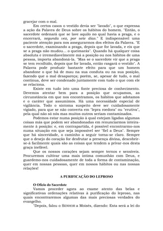 gracejar com o mal.
Em certos casos o vestido devia ser "lavado", o que expressa
a ação da Palavra de Deus sobre os hábitos do homem. "Então, o
sacerdote ordenará que se lave aquilo no qual havia a praga, e o
encerrará, segunda vez, por sete dias." E indispensável uma
paciente atenção para nos assegurarmos dos efeitos da Palavra. "E
o sacerdote, examinando a praga, depois que for lavada, e eis que
se a praga não mudou... o queimarás". Quando há qualquer coisa
absoluta e irremediavelmente má a posição ou nos hábitos de uma
pessoa, importa abandoná-la. "Mas se o sacerdote vir que a praga
se tem recolhido, depois que for lavada, então rasgará o vestido". A
Palavra pode produzir bastante efeito para que um homem
abandone o que há de mau na sua conduta ou na sua posição,
fazendo que o mal desapareça; porém, se, apesar de tudo, o mal
continua, deve ser condenado juntamente com tudo o que com ele
se relaciona.
Existe em tudo isto uma fonte preciosa de conhecimento.
Devemos atentar bem para a posição que ocupamos, as
circunstância em que nos encontramos, os hábitos que adotamos
e o caráter que assumimos. Há uma necessidade especial de
vigilância. Todo o sintoma suspeito deve ser cuidadosamente
vigiado, para que se não converta em "lepra roedora" ou "erutiva",
pela qual não só nós mas muitos outros seriam contaminados.
Podemos estar numa posição à qual estejam ligadas algumas
coisas más que podem ser abandonadas em renunciarmos inteira-
mente à posição: e, em contrapartida, é possível encontrarmo-nos
numa situação em que seja impossível ser "fiel a Deus". Sempre
que há sinceridade, o caminho a seguir torna-se claro. Sempre
que o desejo do coração for desfrutar a presença divina, descobrir-
se-á facilmente quais são as coisas que tendem a privar-nos desta
graça inefável.
Que os nossos corações sejam sempre ternos e sensíveis.
Procuremos cultivar uma mais íntima comunhão com Deus, e
guardemo-nos cuidadosamente de toda a forma de contaminação,
quer em nossas pessoas, quer em nossos hábitos ou nas nossas
relações!
A PURIFICAÇÃO DO LEPROSO
O Ofício do Sacerdote
Vamos proceder agora ao exame atento das belas e
significativas ordenações relativas à purificação do leproso, nas
quais encontraremos algumas das mais preciosas verdades do
evangelho.
"Depois, falou o SENHOR a Moisés, dizendo: Esta será a lei do
 