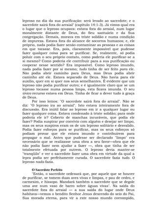leproso no dia da sua purificação: será levado ao sacerdote; e o
sacerdote sairá fora do arraial" (capítulo 14:1-3). Já vimos qual era
o lugar que o leproso ocupava: estava fora do arraial, num lugar
moralmente distante de Deus, do Seu santuário e da Sua
congregação. Demais, morava em triste solidão e numa condição
de impureza. Estava fora do alcance de socorros humanos; e, ele
próprio, nada podia fazer senão contaminar as pessoas e as coisas
em que tocasse. Era, pois, claramente impossível que pudesse
fazer qualquer coisa para se purificar. Se, realmente, só podia
poluir com o seu próprio contato, como poderia ele purificar-se a
si mesmo? Como poderia ele contribuir para a sua purificação ou
cooperar nesse sentido? Era impossível. Como leproso imundo,
nada podia fazer por si mesmo; tudo tinha de ser feito para ele.
Não podia abrir caminho para Deus, mas Deus podia abrir
caminho até ele. Estava separado de Deus. Não havia para ele
auxílio, quer em si quer nos seus semelhantes. É evidente que um
leproso não podia purificar outro; e é igualmente claro que se um
leproso tocasse numa pessoa limpa, esta ficava imunda. O seu
único recurso estava em Deus. Tinha de ficar a dever tudo à graça
de Deus.
Por isso lemos: "O sacerdote sairá fora do arraial". Não se
diz: "O leproso ira ao arraial". Isto estava inteiramente fora de
discussão. Era inútil falar ao leproso em ir a qualquer lugar ou
fazer qualquer coisa. Estava condenado à triste solidão; para onde
poderia ele ir? Coberto de manchas incuráveis, que podia ele
fazer? Podia suspirar por convívio com alguém e desejar ser limpo,
mas os seus suspiros eram os de um leproso solitário e desvalido.
Podia fazer esforços para se purificar, mas os seus esforços só
podiam provar que ele estava imundo e contribuírem para
propagar o mal. Antes que pudesse ser declarado "limpo" era
necessário que se realizasse uma obra a seu favor—obra que ele
não podia fazer nem ajudar a fazer —, obra que tinha de ser
totalmente efetuada por outrem. O leproso devia manter-se
"tranqüilo" e ver o sacerdote fazer uma obra em virtude da qual a
lepra podia ser perfeitamente curada. O sacerdote fazia tudo. O
leproso nada fazia.
O Sacerdote Perfeito
"Então, o sacerdote ordenará que, por aquele que se houver
de purificar, se tomem duas aves vivas e limpas, e pau de cedro, e
carmesim, e hissopo. Mandará também o sacerdote que se degole
uma ave num vaso de barro sobre águas vivas". Na saída do
sacerdote fora do arraial — a sua saída do lugar onde Deus
habitava—vemos o bendito Senhor Jesus descendo do seio do Pai,
Sua morada eterna, para vir a este nosso mundo corrompido,
 