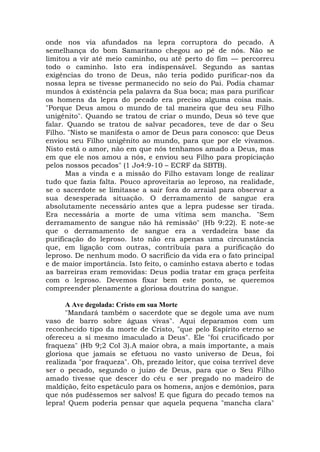 onde nos via afundados na lepra corruptora do pecado. A
semelhança do bom Samaritano chegou ao pé de nós. Não se
limitou a vir até meio caminho, ou até perto do fim — percorreu
todo o caminho. Isto era indispensável. Segundo as santas
exigências do trono de Deus, não teria podido purificar-nos da
nossa lepra se tivesse permanecido no seio do Pai. Podia chamar
mundos à existência pela palavra da Sua boca; mas para purificar
os homens da lepra do pecado era preciso alguma coisa mais.
"Porque Deus amou o mundo de tal maneira que deu seu Filho
unigênito". Quando se tratou de criar o mundo, Deus só teve que
falar. Quando se tratou de salvar pecadores, teve de dar o Seu
Filho. "Nisto se manifesta o amor de Deus para conosco: que Deus
enviou seu Filho unigênito ao mundo, para que por ele vivamos.
Nisto está o amor, não em que nós tenhamos amado a Deus, mas
em que ele nos amou a nós, e enviou seu Filho para propiciação
pelos nossos pecados" (1 Jo4:9-10 – ECRF da SBTB).
Mas a vinda e a missão do Filho estavam longe de realizar
tudo que fazia falta. Pouco aproveitaria ao leproso, na realidade,
se o sacerdote se limitasse a sair fora do arraial para observar a
sua desesperada situação. O derramamento de sangue era
absolutamente necessário antes que a lepra pudesse ser tirada.
Era necessária a morte de uma vítima sem mancha. "Sem
derramamento de sangue não há remissão" (Hb 9:22). E note-se
que o derramamento de sangue era a verdadeira base da
purificação do leproso. Isto não era apenas uma circunstância
que, em ligação com outras, contribuía para a purificação do
leproso. De nenhum modo. O sacrifício da vida era o fato principal
e de maior importância. Isto feito, o caminho estava aberto e todas
as barreiras eram removidas: Deus podia tratar em graça perfeita
com o leproso. Devemos fixar bem este ponto, se queremos
compreender plenamente a gloriosa doutrina do sangue.
A Ave degolada: Cristo em sua Morte
"Mandará também o sacerdote que se degole uma ave num
vaso de barro sobre águas vivas". Aqui deparamos com um
reconhecido tipo da morte de Cristo, "que pelo Espírito eterno se
ofereceu a si mesmo imaculado a Deus". Ele "foi crucificado por
fraqueza" (Hb 9;2 Col 3).A maior obra, a mais importante, a mais
gloriosa que jamais se efetuou no vasto universo de Deus, foi
realizada "por fraqueza". Oh, prezado leitor, que coisa terrível deve
ser o pecado, segundo o juízo de Deus, para que o Seu Filho
amado tivesse que descer do céu e ser pregado no madeiro de
maldição, feito espetáculo para os homens, anjos e demônios, para
que nós pudéssemos ser salvos! E que figura do pecado temos na
lepra! Quem poderia pensar que aquela pequena "mancha clara"
 