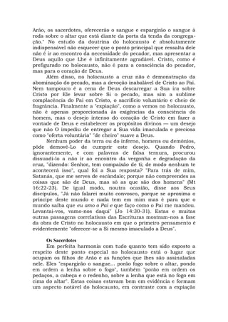 Arão, os sacerdotes, oferecerão o sangue e espargirão o sangue à
roda sobre o altar que está diante da porta da tenda da congrega-
ção." No estudo da doutrina do holocausto é absolutamente
indispensável não esquecer que o ponto principal que ressalta dele
não é ir ao encontro da necessidade do pecador, mas apresentar a
Deus aquilo que Lhe é infinitamente agradável. Cristo, como é
prefigurado no holocausto, não é para a consciência do pecador,
mas para o coração de Deus.
Além disso, no holocausto a cruz não é demonstração da
abominação do pecado, mas a devoção inabalável de Cristo ao Pai.
Nem tampouco é a cena de Deus descarregar a Sua ira sobre
Cristo por Ele levar sobre Si o pecado, mas sim a sublime
complacência do Pai em Cristo, o sacrifício voluntário e cheio de
fragrância. Finalmente a "expiação", como a vemos no holocausto,
não é apenas proporcionada às exigências da consciência do
homem, mas o desejo intenso do coração de Cristo em fazer a
vontade de Deus e estabelecer os propósitos divinos — um desejo
que não O impediu de entregar a Sua vida imaculada e preciosa
como "oferta voluntária" "de cheiro" suave a Deus.
Nenhum poder da terra ou do inferno, homens ou demônios,
pôde demovê-Lo de cumprir este desejo. Quando Pedro,
ignorantemente, e com palavras de falsa ternura, procurou
dissuadi-lo a não ir ao encontro da vergonha e degradação da
cruz, "dizendo: Senhor, tem compaixão de ti; de modo nenhum te
acontecerá isso", qual foi a Sua resposta? "Para trás de mim,
Satanás, que me serves de escândalo; porque não compreendes as
coisas que são de Deus, mas só as que são dos homens" (Mt
16:22-23). De igual modo, noutra ocasião, disse aos Seus
discípulos, "Já não falarei muito convosco, porque se aproxima o
príncipe deste mundo e nada tem em mim mas é para que o
mundo saiba que eu amo o Pai e que faço como o Pai me mandou.
Levantai-vos, vamo-nos daqui" (Jo 14:30-31). Estas e muitas
outras passagens correlativas das Escrituras mostram-nos a fase
da obra de Cristo no holocausto em que o primeiro pensamento é
evidentemente "oferecer-se a Si mesmo imaculado a Deus".
Os Sacerdotes
Em perfeita harmonia com tudo quanto tem sido exposto a
respeito deste ponto especial no holocausto está o lugar que
ocupam os filhos de Arão e as funções que lhes são assinaladas
nele. Eles "espargirão o sangue... porão fogo sobre o altar, pondo
em ordem a lenha sobre o fogo", também "porão em ordem os
pedaços, a cabeça e o redenho, sobre a lenha que está no fogo em
cima do altar". Estas coisas estavam bem em evidência e formam
um aspecto notável do holocausto, em contraste com a expiação
 