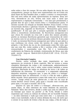 solta sobre a face do campo. Só era solta depois da morte da sua
companheira, porque as duas aves representam um só Cristo em
duas fases da Sua bendita obra, a saber: a morte e a ressurreição.
Dez mil aves soltas de nada aproveitariam ao leproso. Essa ave
viva, elevando-se ao céu, levava nas suas asas o sinal que
representava a expiação consumada — era isso que proclamava o
grande fato de que a obra estava feita e o fundamento posto. O
mesmo sucede em relação ao bendito Senhor Jesus Cristo. A Sua
ressurreição declara o glorioso triunfo da redenção. "Ressuscitou
ao terceiro dia, segundo as Escrituras". "Ressuscitou para nossa
justificação". É isto que põe o coração oprimido em liberdade e
alivia a consciência atormentada. As Escrituras asseguram-nos
que Jesus foi cravado na cruz sob o peso dos nossos pecados;
porém as mesmas Escrituras garantem que ressuscitou de entre
os mortos sem ter já nenhum desses pecados sobre Si. E isto não
é tudo: as mesmas Escrituras asseguram que todos os que põem a
sua confiança em Jesus estão tão isentos de culpa como Ele
próprio, e tão livres da ira ou da condenação como Ele está; que
são um com Ele, estão unidos a Ele e aceitos n'Ele, vivificados,
ressuscitados e assentados com Ele. Tal é o testemunho
confortante da Palavra da verdade—testemunho de Deus, que não
pode mentir (veja-se Rm6:6-ll;8:l-4;2Co5:21;Ef 2:5-6; C12:10-
15;lJo4:17).
Uma Libertação Completa
Porém, outra verdade das mais importantes se nos
apresenta no versículo 6 deste capítulo. Não só vemos a nossa
completa libertação da culpa e da condenação, admiravelmente
representada pela ave viva e solta, como vemos também a nossa
completa libertação de todos os atrativos da terra e de todas as
influências da natureza. "O carmesim" é a expressão adequada
daqueles atrativos, enquanto que "o pau de cedro e o hissopo"
representam bem as influências. A cruz é o fim de toda a glória
deste mundo. Deus apresenta-a como tale como tal a reconhece o
crente. "Longe esteja de mim gloriar-me, a não ser na cruz de
nosso Senhor Jesus Cristo, pela qual o mundo está crucificado
para mim, e eu para o mundo" (Gl 6:14).
Quanto ao "pau de cedro e o hissopo", oferecem-nos, por
assim dizer, os dois extremos do vasto domínio da natureza.
Salomão "falou das árvores, desde o cedro que está no Líbano até
ao hissopo que nasce na parede" (1 Rs 4:33). Desde o cedro
majestoso que coroa as colinas do Líbano até ao humilde hissopo
— os dois extremos e tudo que está entre eles — a natureza em
toda a sua variedade, tudo se coloca debaixo da cruz; de sorte que
o crente vê na morte de Cristo o fim da sua culpa, o fim de toda a
 