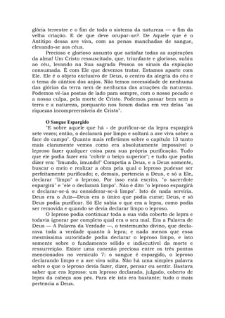 glória terrestre e o fim de todo o sistema da natureza — o fim da
velha criação. E de que deve ocupar-se?. De Aquele que é o
Antítipo dessa ave viva, com as penas manchadas de sangue,
elevando-se aos céus.
Precioso e glorioso assunto que satisfaz todas as aspirações
da alma! Um Cristo ressuscitado, que, triunfante e glorioso, subiu
ao céu, levando na Sua sagrada Pessoa os sinais da expiação
consumada. É com Ele que devemos tratar. Estamos aparte com
Ele. Ele é o objeto exclusivo de Deus, o centro da alegria do céu e
o tema do cântico dos anjos. Não temos necessidade de nenhuma
das glórias da terra nem de nenhuma das atrações da natureza.
Podemos vê-las postas de lado para sempre, com o nosso pecado e
a nossa culpa, pela morte de Cristo. Podemos passar bem sem a
terra e a natureza, porquanto nos foram dadas em vez delas "as
riquezas incompreensíveis de Cristo".
O Sangue Espargido
"E sobre aquele que há - de purificar-se da lepra espargirá
sete vezes; então, o declarará por limpo e soltará a ave viva sobre a
face do campo". Quanto mais refletimos sobre o capítulo 13 tanto
mais claramente vemos como era absolutamente impossível o
leproso fazer qualquer coisa para sua própria purificação. Tudo
que ele podia fazer era "cobrir o beiço superior"; e tudo que podia
dizer era: "Imundo, imundo!" Competia a Deus, e a Deus somente,
buscar o meio e realizar a obra pela qual o leproso pudesse ser
perfeitamente purificado; e, demais, pertencia a Deus, e só a Ele,
declarar "limpo" o leproso. Por isso está escrito, "o sacerdote
espargirá" e "ele o declarará limpo". Não é dito "o leproso espargirá
e declarar-se-á ou considerar-se-á limpo". Isto de nada serviria.
Deus era o Juiz—Deus era o único que podia curar; Deus, e só
Deus podia purificar. Só Ele sabia o que era a lepra, como podia
ser removida e quando se devia declarar limpo o leproso.
O leproso podia continuar toda a sua vida coberto de lepra e
todavia ignorar por completo qual era o seu mal. Era a Palavra de
Deus — A Palavra da Verdade —, o testemunho divino, que decla-
rava toda a verdade quanto à lepra; e nada menos que essa
mesmíssima autoridade podia declarar o leproso limpo, e isto
somente sobre o fundamento sólido e indiscutível da morte e
ressurreição. Existe uma conexão preciosa entre os três pontos
mencionados no versículo 7: o sangue é espargido, o leproso
declarando limpo e a ave viva solta. Não há uma simples palavra
sobre o que o leproso devia fazer, dizer, pensar ou sentir. Bastava
saber que era leproso: um leproso declarado, julgado, coberto de
lepra da cabeça aos pés. Para ele isto era bastante; tudo o mais
pertencia a Deus.
 
