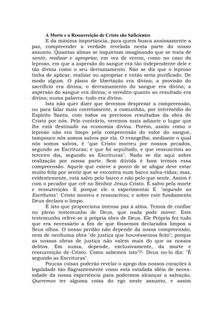 A Morte e a Ressurreição de Cristo são Suficientes
E da máxima importância, para quem busca ansiosamente a
paz, compreender a verdade revelada nesta parte do nosso
assunto. Quantas almas se inquietam imaginando que se trata de
sentir, realizar e apropriar, em vez de verem, como no caso do
leproso, em que a aspersão do sangue era tão independente dele e
tão divina como o seu derramamento. Não se diz que o leproso
tinha de aplicar, realizar ou apropriar e então seria purificado. De
modo algum. O plano de libertação era divino; a provisão do
sacrifício era divina; o derramamento do sangue era divino; a
aspersão do sangue era divina; o veredito quanto ao resultado era
divino; numa palavra: tudo era divino.
Isto não quer dizer que devemos desprezar a compreensão,
ou para falar mais corretamente, a comunhão, por intermédio do
Espírito Santo, com todos os preciosos resultados da obra de
Cristo por nós. Pelo contrário, veremos mais adiante o lugar que
lhe está destinado na economia divina. Porém, assim como o
leproso não era limpo pela compreensão do valor do sangue,
tampouco nós somos salvos por ela. O evangelho, mediante o qual
nós somos salvos, é "que Cristo morreu por nossos pecados,
segundo as Escrituras; e que foi sepultado, e que ressuscitou ao
terceiro dia, segundo as Escrituras". Nada se diz aqui sobre
realização por nossa parte. Sem dúvida é bom termos essa
compreensão. Aquele que esteve a ponto de se afogar deve estar
muito feliz por sentir que se encontra num barco salva-vidas; mas,
evidentemente, está salvo pelo barco e não pelo que sente. Assim é
com o pecador que crê no Senhor Jesus Cristo. É salvo pela morte
e ressurreição. E porque ele o experimentai E "segundo as
Escrituras". Cristo morreu e ressuscitou; e sobre este fundamento
Deus declara-o limpo.
É isto que proporciona imensa paz à alma. Temos de confiar
no pleno testemunho de Deus, que nada pode mover. Este
testemunho refere-se à própria obra de Deus. Ele Próprio fez tudo
que era necessário a fim de que fôssemos declarados limpos a
Seus olhos. O nosso perdão não depende da nossa compreensão,
nem de nenhuma obra "de justiça que houvéssemos feito"; porque
as nossas obras de justiça não valem mais do que os nossos
delitos. Em suma, depende, exclusivamente, da morte e
ressurreição de Cristo. Como sabemos isto"?- Deus no-lo diz: "É
segundo as Escrituras".
Poucas coisas poderão revelar o apego dos nossos corações à
legalidade tão flagrantemente como esta estafada idéia de neces-
sidade da nossa experiência para podermos alcançar a salvação.
Queremos ter alguma coisa do ego neste assunto, e assim
 