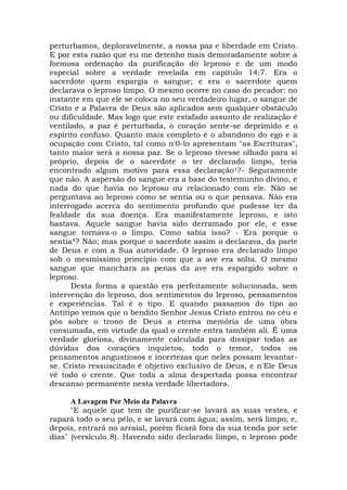 perturbamos, deploravelmente, a nossa paz e liberdade em Cristo.
E por esta razão que eu me detenho mais demoradamente sobre a
formosa ordenação da purificação do leproso e de um modo
especial sobre a verdade revelada em capítulo 14:7. Era o
sacerdote quem espargia o sangue; e era o sacerdote quem
declarava o leproso limpo. O mesmo ocorre no caso do pecador: no
instante em que ele se coloca no seu verdadeiro lugar, o sangue de
Cristo e a Palavra de Deus são aplicados sem qualquer obstáculo
ou dificuldade. Mas logo que este estafado assunto de realização é
ventilado, a paz é perturbada, o coração sente-se deprimido e o
espírito confuso. Quanto mais completo é o abandono do ego e a
ocupação com Cristo, tal como n'0-lo apresentam "as Escrituras",
tanto maior será a nossa paz. Se o leproso tivesse olhado para si
próprio, depois de o sacerdote o ter declarado limpo, teria
encontrado algum motivo para essa declaração1?- Seguramente
que não. A aspersão do sangue era a base do testemunho divino, e
nada do que havia no leproso ou relacionado com ele. Não se
perguntava ao leproso como se sentia ou o que pensava. Não era
interrogado acerca do sentimento profundo que pudesse ter da
fealdade da sua doença. Era manifestamente leproso, e isto
bastava. Aquele sangue havia sido derramado por ele, e esse
sangue tornava-o o limpo. Como sabia isso? - Era porque o
sentia*? Não; mas porque o sacerdote assim o declarava, da parte
de Deus e com a Sua autoridade. O leproso era declarado limpo
sob o mesmíssimo princípio com que a ave era solta. O mesmo
sangue que manchara as penas da ave era espargido sobre o
leproso.
Desta forma a questão era perfeitamente solucionada, sem
intervenção do leproso, dos sentimentos do leproso, pensamentos
e experiências. Tal é o tipo. E quando passamos do tipo ao
Antítipo vemos que o bendito Senhor Jesus Cristo entrou no céu e
pôs sobre o trono de Deus a eterna memória de uma obra
consumada, em virtude da qual o crente entra também ali. É uma
verdade gloriosa, divinamente calculada para dissipar todas as
dúvidas dos corações inquietos, todo o temor, todos os
pensamentos angustiosos e incertezas que neles possam levantar-
se. Cristo ressuscitado é objetivo exclusivo de Deus, e n'Ele Deus
vê todo o crente. Que toda a alma despertada possa encontrar
descanso permanente nesta verdade libertadora.
A Lavagem Por Meio da Palavra
"E aquele que tem de purificar-se lavará as suas vestes, e
rapará todo o seu pêlo, e se lavará com água; assim, será limpo; e,
depois, entrará no arraial, porém ficará fora da sua tenda por sete
dias" (versículo 8). Havendo sido declarado limpo, o leproso pode
 