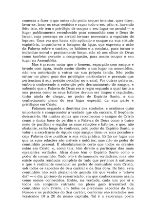 começar a fazer o que antes não podia sequer intentar, quer dizer,
lavar-se, lavar os seus vestidos e rapar todo o seu pêlo; e, havendo
feito isto, ele tem o privilégio de ocupar o seu lugar no arraial — o
lugar publicamente reconhecido para comunhão com o Deus de
Israel, cuja presença no arraial tornara necessária a expulsão do
leproso. Uma vez que havia sido aplicado o sangue na sua virtude
expiatória, impunha-se a lavagem da água, que expressa a ação
da Palavra sobre o caráter, os hábitos e a conduta, para tornar o
indivíduo moral e praticamente limpo, não só aos olhos de Deus
como também perante a congregação, para assim ocupar o seu
lugar na Assembléia.
Mas é preciso notar que o homem, espargido com sangue e
lavado com água, tendo assim direito a um lugar na assembléia,
não era autorizado a entrar na sua própria tenda. Não podia
entrar no pleno gozo dos privilégios particulares e pessoais que
pertenciam à sua posição peculiar no arraial. Por outras palavras,
embora conhecendo a redenção pelo derramamento do sangue, e
sabendo que a Palavra de Deus era a regra segundo a qual tanto a
sua pessoa como os seus hábitos deviam ser limpos e regulados,
tinha ainda de chegar, no poder do Espírito Santo, a um
conhecimento pleno do seu lugar especial, da sua parte e
privilégios em Cristo.
Falamos segundo a doutrina dos símbolos, e sentimos quão
importante é compreender a verdade que ela encerra. É freqüente
descurá-la. Há muitas almas que reconhecem o sangue de Cristo
como a única base de perdão e a Palavra de Deus como o único
meio de purificar e regular as suas relações e hábitos, e que, não
obstante, estão longe de conhecer, pelo poder do Espírito Santo, o
valor e a excelência de Aquele cujo sangue tirou os seus pecados e
cuja Palavra deve purificar a sua vida prática. Estão no lugar em
que as suas relações são visíveis e notórias; mas não no poder de
comunhão pessoal. É absolutamente certo que todos os crentes
estão em Cristo, e, como tais, têm direito a participar das mais
excelentes verdades. Além disso têm o Espírito Santo como o
poder de comunhão. Tudo isto é divinamente verdadeiro; mas não
existe aquela renúncia completa de tudo que pertence à natureza
e que é realmente essencial ao poder de comunhão com Cristo,
sob todos os aspectos do Seu caráter e da Sua obra. De fato, esta
comunhão não será plenamente gozada até que venha o "oitavo
dia" — o dia glorioso da ressurreição, em que conheceremos assim
como somos conhecidos. Então, na verdade, cada um por si e
todos em conjunto entrarão no pleno gozo irresistível da
comunhão com Cristo, em todos os preciosos aspectos da Sua
Pessoa e as perfeições do Seu caráter, conforme são revelados nos
versículos 10 a 20 do nosso capítulo. Tal é a esperança posta
 