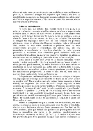 diante de nós; mas, presentemente, na medida em que realizamos,
pela fé, a poderosa energia do Espírito, que habita em nós, a
mortificação da carne e de tudo que a atrai, podemo-nos alimentar
de Cristo e regozijarmo-nos n'Ele como a parte das nossas almas
na comunhão individual.
O Fim do Velho Homem
"E será que, ao sétimo dia, rapará todo o seu pêlo, e a
cabeça e a barba, e as sobrancelhas dos seus olhos; e rapará todo
o outro pêlo, e lavará as suas vestes, e lavará a sua carne com
água, e será limpo" (versículo 9). Agora torna-se evidente que, à
vista de Deus, o leproso estava tão limpo, no primeiro dia, quando
o sangue foi espargido sobre ele, na sua séptula ou perfeita
eficiência, como no sétimo dia. Em que consistia, pois, a diferençai
Não estava na sua atual condição e posição, mas na sua
compreensão pessoal e comunhão. No sétimo dia, ele era
convidado a aprofundar a completa abolição de tudo quanto
pertencia à natureza. Era chamado para aprender que era
necessário tirar a lepra da natureza e remover também os adornos
da natureza — sim, tudo que pertencia à sua velha condição.
Uma coisa é saber que Deus vê a minha natureza como
morta e outra muito diferente é eu "considerar-me" como morto —
despojar-me, praticamente, do velho homem e dos seus feitos —
mortificar os meus membros que estão sobre a terra. Isto é o que,
provavelmente, entendem muitas pessoas piedosas quando falam
de santificação progressiva. A idéia é boa em si, mas não a
apresentam exatamente como as Escrituras.
O leproso era declarado limpo no momento em que o sangue
era espargido sobre ele; e não obstante ele tinha de se lavar. Como
se explica isto? No primeiro caso, ele estava limpo segundo o juízo
divino; no segundo, ele tinha de estar limpo segundo o seu
conceito pessoal e no seu caráter público. O mesmo acontece com
o crente. É "um com Cristo"; está "lavado, santificado e justificado"
— "aceito" —"perfeito" (l Co 6:ll; Ef 1:6; C12:10).Tal é o seu estado
inalterável e a sua condição invariável perante Deus. Está tão
perfeitamente santificado como justificado, pois Cristo é a medida
tanto da santificação como da justificação, segundo o juízo de
Deus sobre o caso.
Porém a compreensão que o crente tem de tudo isto, em sua
alma, e a maneira como o demonstra nos seus hábitos e conduta,
abrem outro horizonte diante deste pensamento. Por isso se lê:
"Ora Amados, pois que temos tais promessas, purifiquemo-nos de
toda a imundícia da carne e do espírito, aperfeiçoando a
santificação no temor de Deus" (2 Co 7:1). E devido a Cristo nos
ter purificado pelo Seu precioso sangue que somos chamados a
 