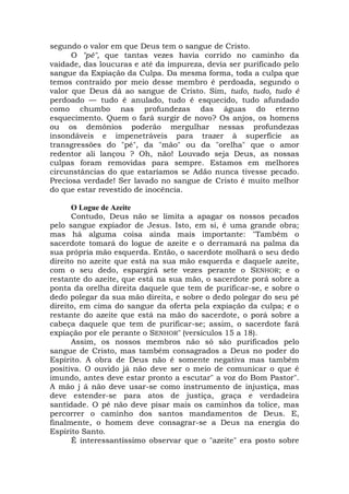 segundo o valor em que Deus tem o sangue de Cristo.
O "pé", que tantas vezes havia corrido no caminho da
vaidade, das loucuras e até da impureza, devia ser purificado pelo
sangue da Expiação da Culpa. Da mesma forma, toda a culpa que
temos contraído por meio desse membro é perdoada, segundo o
valor que Deus dá ao sangue de Cristo. Sim, tudo, tudo, tudo é
perdoado — tudo é anulado, tudo é esquecido, tudo afundado
como chumbo nas profundezas das águas do eterno
esquecimento. Quem o fará surgir de novo? Os anjos, os homens
ou os demônios poderão mergulhar nessas profundezas
insondáveis e impenetráveis para trazer à superfície as
transgressões do "pé", da "mão" ou da "orelha" que o amor
redentor ali lançou ? Oh, não! Louvado seja Deus, as nossas
culpas foram removidas para sempre. Estamos em melhores
circunstâncias do que estaríamos se Adão nunca tivesse pecado.
Preciosa verdade! Ser lavado no sangue de Cristo é muito melhor
do que estar revestido de inocência.
O Logue de Azeite
Contudo, Deus não se limita a apagar os nossos pecados
pelo sangue expiador de Jesus. Isto, em si, é uma grande obra;
mas há alguma coisa ainda mais importante: "Também o
sacerdote tomará do logue de azeite e o derramará na palma da
sua própria mão esquerda. Então, o sacerdote molhará o seu dedo
direito no azeite que está na sua mão esquerda e daquele azeite,
com o seu dedo, espargirá sete vezes perante o SENHOR; e o
restante do azeite, que está na sua mão, o sacerdote porá sobre a
ponta da orelha direita daquele que tem de purificar-se, e sobre o
dedo polegar da sua mão direita, e sobre o dedo polegar do seu pé
direito, em cima do sangue da oferta pela expiação da culpa; e o
restante do azeite que está na mão do sacerdote, o porá sobre a
cabeça daquele que tem de purificar-se; assim, o sacerdote fará
expiação por ele perante o SENHOR" (versículos 15 a 18).
Assim, os nossos membros não só são purificados pelo
sangue de Cristo, mas também consagrados a Deus no poder do
Espírito. A obra de Deus não é somente negativa mas também
positiva. O ouvido já não deve ser o meio de comunicar o que é
imundo, antes deve estar pronto a escutar" a voz do Bom Pastor".
A mão j á não deve usar-se como instrumento de injustiça, mas
deve estender-se para atos de justiça, graça e verdadeira
santidade. O pé não deve pisar mais os caminhos da tolice, mas
percorrer o caminho dos santos mandamentos de Deus. E,
finalmente, o homem deve consagrar-se a Deus na energia do
Espírito Santo.
É interessantíssimo observar que o "azeite" era posto sobre
 