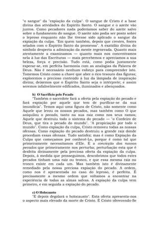 "o sangue" da "expiação da culpa". O sangue de Cristo é a base
divina das atividades do Espírito Santo. O sangue e o azeite vão
juntos. Como pecadores nada poderíamos saber do azeite salvo
sobre o fundamento do sangue. O azeite não podia ser posto sobre
o leproso enquanto não lhe tivesse sido aplicado o sangue da
expiação da culpa. "Em quem também, depois que crestes, fostes
selados com o Espírito Santo da promessa". A exatidão divina do
símbolo desperta a admiração da mente regenerada. Quanto mais
atentamente a examinamos — quanto mais nos concentramos
nela à luz das Escrituras — mais percebemos e apreciamos a sua
beleza, força e precisão. Tudo está, como podia justamente
esperar-se, em perfeita harmonia com as analogias da Palavra de
Deus. Não é necessário nenhum esforço para compreender isto.
Tomemos Cristo como a chave que abre o rico tesouro das figuras;
exploremos o precioso conteúdo à luz da lâmpada de inspiração
divina; deixemos que o Espírito Santo seja o intérprete; e assim
seremos infalivelmente edificados, iluminados e abençoados.
b) O Sacrifício pelo Pecado
"Também o sacerdote fará a oferta pela expiação do pecado e
fará expiação por aquele que tem de purificar-se da sua
imundícia". Temos aqui uma figura de Cristo, não somente como
Aquele que levou os nossos pecados, mas também como O que
aniquilou o pecado, tanto na sua raiz como nos seus ramos;
Aquele que destruiu todo o sistema do pecado — "o Cordeiro de
Deus, que tira o pecado do mundo". "A propiciação por todo o
mundo". Como expiação da culpa, Cristo removeu todas as nossas
ofensas. Como expiação do pecado destruiu a grande raiz donde
procediam essas ofensas. Tudo satisfez; mas é como Expiação da
Culpa que começamos por conhecê-Lo, porque é como tal que
primeiramente necessitamos d'Ele. É a convicção dos nossos
pecados que primeiramente nos perturba; perturbação esta que é
desfeita divinamente pela preciosa oferta da expiação da culpa.
Depois, à medida que prosseguimos, descobrimos que todos estes
pecados tinham uma raiz ou tronco, e que essa mesma raiz ou
tronco existe em cada um. Mas também isto é divinamente
remediado pela nossa preciosa expiação do pecado. A ordem,
como nos é apresentada no caso do leproso, é perfeita. É
precisamente a mesmo ordem que voltamos a encontrar na
experiência de todas as almas salvas. A expiação da culpa vem
primeiro, e em seguida a expiação do pecado.
c) O Holocausto
"E depois degolará o holocausto". Esta oferta apresenta-nos
o aspecto mais elevado da morte de Cristo. É Cristo oferecendo-Se
 
