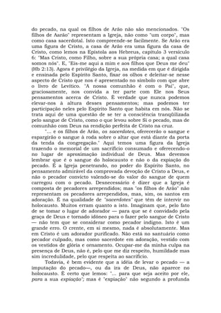 do pecado, na qual os filhos de Arão não são mencionados. "Os
filhos de Aarão" representam a Igreja, não como "um corpo", mas
como casa sacerdotal. Isto compreende-se facilmente. Se Arão era
uma figura de Cristo, a casa de Arão era uma figura da casa de
Cristo, como lemos na Epístola aos Hebreus, capítulo 3 versículo
6: "Mas Cristo, como Filho, sobre a sua própria casa; a qual casa
somos nós". E, "Eis-me aqui a mim e aos filhos que Deus me deu"
(Hb 2:13). Agora é privilégio da Igreja, na medida em que é dirigida
e ensinada pelo Espírito Santo, fixar os olhos e deleitar-se nesse
aspecto de Cristo que nos é apresentado no símbolo com que abre
o livro de Levítico. "A nossa comunhão é com o Pai", que,
graciosamente, nos convida a ter parte com Ele nos Seus
pensamentos acerca de Cristo. É verdade que nunca podemos
elevar-nos à altura desses pensamentos; mas podemos ter
participação neles pelo Espírito Santo que habita em nós. Não se
trata aqui de uma questão de se ter a consciência tranqüilizada
pelo sangue de Cristo, como o que levou sobre Si o pecado, mas de
comunhão com Deus na rendição perfeita de Cristo na cruz.
"... e os filhos de Arão, os sacerdotes, oferecerão o sangue e
espargirão o sangue à roda sobre o altar que está diante da porta
da tenda da congregação." Aqui temos uma figura da Igreja
trazendo o memorial de um sacrifício consumado e oferecendo-o
no lugar de aproximação individual de Deus. Mas devemos
lembrar que é o sangue do holocausto e não o da expiação do
pecado. É a Igreja penetrando, no poder do Espírito Santo, no
pensamento admirável da comprovada devoção de Cristo a Deus, e
não o pecador convicto valendo-se do valor do sangue de quem
carregou com o pecado. Desnecessário é dizer que a Igreja é
composta de pecadores arrependidos; mas "os filhos de Arão" não
representam os pecadores arrependidos, mas, sim, os santos em
adoração. É na qualidade de "sacerdotes" que têm de intervir no
holocausto. Muitos erram quanto a isto. Imaginam que, pelo fato
de se tomar o lugar de adorador — para que se é convidado pela
graça de Deus e tornado idôneo para o fazer pelo sangue de Cristo
— não tem que se considerar como pecador indigno. Isto é um
grande erro. O crente, em si mesmo, nada é absolutamente. Mas
em Cristo é um adorador purificado. Não está no santuário como
pecador culpado, mas como sacerdote em adoração, vestido com
os vestidos de glória e ornamento. Ocupar-me da minha culpa na
presença de Deus, não é, pelo que me diz respeito, humildade mas
sim incredulidade, pelo que respeita ao sacrifício.
Todavia, é bem evidente que a idéia de levar o pecado — a
imputação do pecado—, ou da ira de Deus, não aparece no
holocausto. È certo que lemos: "... para que seja aceito por ele,
para a sua expiação"; mas é "expiação" não segundo a profunda
 