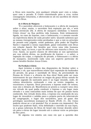 a Deus sem mancha, sem qualquer relação quer com a culpa,
quer com o pecado. É Cristo caminhando para a cruz, numa
consagração voluntária, e oferecendo-se ali em sacrifício de cheiro
suave a Deus.
d) A Oferta de Manjares
"E o sacerdote oferecerá o holocausto e a oferta de manjares
sobre o altar; assim, o sacerdote fará expiação por ele, e será
limpo (versículo 20). A oferta de manjares simboliza "o homem
Cristo Jesus" na Sua perfeita vida humana. Está intimamente
ligada, no caso do leproso, com o holocausto; e o mesmo sucede
na experiência diária de cada pecador salvo. Quando sabemos que
as nossas transgressões estão perdoadas e que a raiz ou princípio
do pecado está julgado, então podemos, pelo poder do Espírito
Santo e segundo a nossa capacidade, gozar comunhão com Deus
em relação Aquele Ser bendito que viveu uma vida humana
perfeita, aqui, na terra, e que Se ofereceu sem mancha a Deus, na
cruz. Assim, as quatro classes de oferendas se nos apresentam
por sua ordem divina, na purificação do leproso — a saber, a
expiação da culpa, a expiação do pecado, o holocausto e a oferta
de manjares, mostrando cada uma um aspecto particular de
nosso bendito Senhor Jesus Cristo.
Da Perdição à Glória
Aqui termina o relato das disposições do Senhor sobre o
leproso; e oh, que maravilhoso relato! Que exposição da hediondez
do pecado, da graça e santidade de Deus, da preciosidade da
Pessoa de Cristo e a eficácia da Sua obra! Nada pode ser mais
interessante do que observar os rasgos da graça divina saindo do
recinto sagrado do santuário para ir ao lugar imundo, onde, de
cabeça descoberta, embuçado e com as vestes rasgadas, se
encontrava o leproso. Deus procurava o leproso onde ele estava;
mas não o deixava ali. Manifestava-se pronto a cumprir uma obra
em virtude da qual podia conduzir o leproso a um lugar mais
elevado e a uma comunhão mais íntima do que ele jamais havia
conhecido. Em virtude desta obra, o leproso era conduzido do seu
lugar de imundície e solidão para a própria porta do tabernáculo
da congregação, o lugar dos sacerdotes, para ali gozar dos
privilégios sacerdotais (compare-se Êxodo 29:20, 21, 32). Como
poderia elevar-se a tal posição? Por si mesmo era impossível. Por
muito que pudesse fazer, teria definhado e morrido na sua lepra,
se a graça soberana do Deus de Israel não tivesse descido sobre
ele para o elevar do lugar imundo até o colocar entre os príncipes
do Seu povo.
Se alguma vez existiu um caso em que a questão dos
 