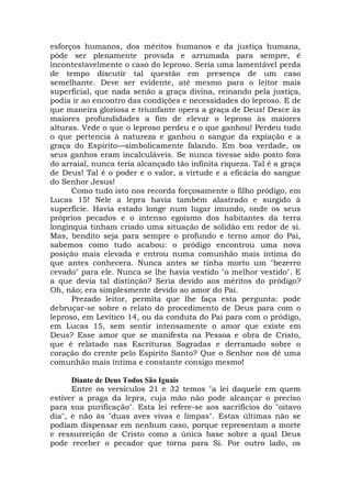 esforços humanos, dos méritos humanos e da justiça humana,
pôde ser plenamente provada e arrumada para sempre, é
incontestavelmente o caso do leproso. Seria uma lamentável perda
de tempo discutir tal questão em presença de um caso
semelhante. Deve ser evidente, até mesmo para o leitor mais
superficial, que nada senão a graça divina, reinando pela justiça,
podia ir ao encontro das condições e necessidades do leproso. E de
que maneira gloriosa e triunfante opera a graça de Deus! Desce às
maiores profundidades a fim de elevar o leproso às maiores
alturas. Vede o que o leproso perdeu e o que ganhou! Perdeu tudo
o que pertencia à natureza e ganhou o sangue da expiação e a
graça do Espírito—simbolicamente falando. Em boa verdade, os
seus ganhos eram incalculáveis. Se nunca tivesse sido posto fora
do arraial, nunca teria alcançado tão infinita riqueza. Tal é a graça
de Deus! Tal é o poder e o valor, a virtude e a eficácia do sangue
do Senhor Jesus!
Como tudo isto nos recorda forçosamente o filho pródigo, em
Lucas 15! Nele a lepra havia também alastrado e surgido à
superfície. Havia estado longe num lugar imundo, onde os seus
próprios pecados e o intenso egoísmo dos habitantes da terra
longínqua tinham criado uma situação de solidão em redor de si.
Mas, bendito seja para sempre o profundo e terno amor do Pai,
sabemos como tudo acabou: o pródigo encontrou uma nova
posição mais elevada e entrou numa comunhão mais íntima do
que antes conhecera. Nunca antes se tinha morto um "bezerro
cevado" para ele. Nunca se lhe havia vestido "o melhor vestido". E
a que devia tal distinção? Seria devido aos méritos do pródigo?
Oh, não; era simplesmente devido ao amor do Pai.
Prezado leitor, permita que lhe faça esta pergunta: pode
debruçar-se sobre o relato do procedimento de Deus para com o
leproso, em Levítico 14, ou da conduta do Pai para com o pródigo,
em Lucas 15, sem sentir intensamente o amor que existe em
Deus? Esse amor que se manifesta na Pessoa e obra de Cristo,
que é relatado nas Escrituras Sagradas e derramado sobre o
coração do crente pelo Espírito Santo? Que o Senhor nos dê uma
comunhão mais íntima e constante consigo mesmo!
Diante de Deus Todos São Iguais
Entre os versículos 21 e 32 temos "a lei daquele em quem
estiver a praga da lepra, cuja mão não pode alcançar o preciso
para sua purificação". Esta lei refere-se aos sacrifícios do "oitavo
dia", e não às "duas aves vivas e limpas". Estas últimas não se
podiam dispensar em nenhum caso, porque representam a morte
e ressurreição de Cristo como a única base sobre a qual Deus
pode receber o pecador que torna para Si. Por outro lado, os
 