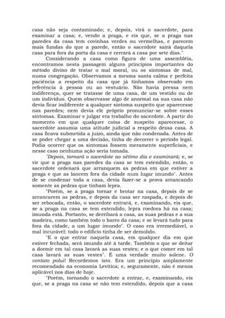 casa não seja contaminado; e, depois, virá o sacerdote, para
examinar a casa; e, vendo a praga, e eis que, se a praga nas
paredes da casa tem covinhas verdes ou vermelhas, e parecem
mais fundas do que a parede, então o sacerdote sairá daquela
casa para fora da porta da casa e cerrará a casa por sete dias."
Considerando a casa como figura de uma assembléia,
encontramos nesta passagem alguns princípios importantes do
método divino de tratar o mal moral, ou os sintomas de mal,
numa congregação. Observamos a mesma santa calma e perfeita
paciência a respeito da casa que já tínhamos observado em
referência à pessoa ou ao vestuário. Não havia pressa nem
indiferença, quer se tratasse de uma casa, de um vestido ou de
um indivíduo. Quem observasse algo de anormal na sua casa não
devia ficar indiferente a qualquer sintoma suspeito que aparecesse
nas paredes; nem devia ele próprio pronunciar-se sobre esses
sintomas. Examinar e julgar era trabalho do sacerdote. A partir do
momento em que qualquer coisa de suspeito aparecesse, o
sacerdote assumia uma atitude judicial a respeito dessa casa. A
casa ficava submetida a juízo, ainda que não condenada. Antes de
se poder chegar a uma decisão, tinha de decorrer o período legal.
Podia ocorrer que os sintomas fossem meramente superficiais, e
nesse caso nenhuma ação seria tomada.
"Depois, tornará o sacerdote ao sétimo dia e examinará; e, se
vir que a praga nas paredes da casa se tem estendido, então, o
sacerdote ordenará que arranquem as pedras em que estiver a
praga e que as lancem fora da cidade num lugar imundo". Antes
de se condenar toda a casa, devia fazer-se a prova arrancando
somente as pedras que tinham lepra.
"Porém, se a praga tornar e brotar na casa, depois de se
arrancarem as pedras, e depois da casa ser raspada, e depois de
ser rebocada, então, o sacerdote entrará, e, examinando, eis que,
se a praga na casa se tem estendido, lepra roedora há na casa;
imunda está. Portanto, se derribará a casa, as suas pedras e a sua
madeira, como também todo o barro da casa; e se levará tudo para
fora da cidade, a um lugar imundo". O caso era irremediável, o
mal incurável: todo o edifício tinha de ser demolido.
"E o que entrar naquela casa, em qualquer dia em que
estiver fechada, será imundo até à tarde. Também o que se deitar
a dormir em tal casa lavará as suas vestes; e o que comer em tal
casa lavará as suas vestes". É uma verdade muito solene. O
contato polui! Recordemos isto. Era um princípio amplamente
recomendado na economia Levítica; e, seguramente, não é menos
aplicável nos dias de hoje.
"Porém, tornando o sacerdote a entrar, e, examinando, eis
que, se a praga na casa se não tem estendido, depois que a casa
 