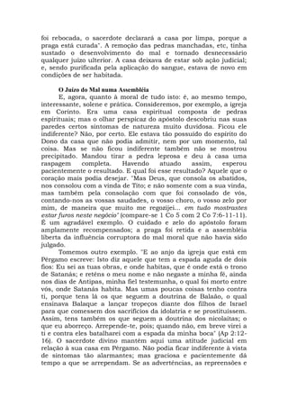 foi rebocada, o sacerdote declarará a casa por limpa, porque a
praga está curada". A remoção das pedras manchadas, etc, tinha
sustado o desenvolvimento do mal e tornado desnecessário
qualquer juízo ulterior. A casa deixava de estar sob ação judicial;
e, sendo purificada pela aplicação do sangue, estava de novo em
condições de ser habitada.
O Juízo do Mal numa Assembléia
E, agora, quanto à moral de tudo isto: é, ao mesmo tempo,
interessante, solene e prática. Consideremos, por exemplo, a igreja
em Corinto. Era uma casa espiritual composta de pedras
espirituais; mas o olhar perspicaz do apóstolo descobriu nas suas
paredes certos sintomas de natureza muito duvidosa. Ficou ele
indiferente? Não, por certo. Ele estava tão possuído do espírito do
Dono da casa que não podia admitir, nem por um momento, tal
coisa. Mas se não ficou indiferente também não se mostrou
precipitado. Mandou tirar a pedra leprosa e deu à casa uma
raspagem completa. Havendo atuado assim, esperou
pacientemente o resultado. E qual foi esse resultado? Aquele que o
coração mais podia desejar. "Mas Deus, que consola os abatidos,
nos consolou com a vinda de Tito; e não somente com a sua vinda,
mas também pela consolação com que foi consolado de vós,
contando-nos as vossas saudades, o vosso choro, o vosso zelo por
mim, de maneira que muito me regozijei... em tudo mostrastes
estar furos neste negócio" (compare-se 1 Co 5 com 2 Co 7:6-11-11).
É um agradável exemplo. O cuidado e zelo do apóstolo foram
amplamente recompensados; a praga foi retida e a assembléia
liberta da influência corruptora do mal moral que não havia sido
julgado.
Tomemos outro exemplo. "E ao anjo da igreja que está em
Pérgamo escreve: Isto diz aquele que tem a espada aguda de dois
fios: Eu sei as tuas obras, e onde habitas, que é onde está o trono
de Satanás; e reténs o meu nome e não negaste a minha fé, ainda
nos dias de Antipas, minha fiel testemunha, o qual foi morto entre
vós, onde Satanás habita. Mas umas poucas coisas tenho contra
ti, porque tens lá os que seguem a doutrina de Balaão, o qual
ensinava Balaque a lançar tropeços diante dos filhos de Israel
para que comessem dos sacrifícios da idolatria e se prostituíssem.
Assim, tens também os que seguem a doutrina dos nicolaítas; o
que eu aborreço. Arrepende-te, pois; quando não, em breve virei a
ti e contra eles batalharei com a espada da minha boca" (Ap 2:12-
16). O sacerdote divino mantém aqui uma atitude judicial em
relação à sua casa em Pérgamo. Não podia ficar indiferente à vista
de sintomas tão alarmantes; mas graciosa e pacientemente dá
tempo a que se arrependam. Se as advertências, as repreensões e
 