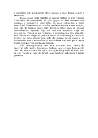 a disciplina não produzirem efeito, então, o juízo deverá seguir o
seu curso.
Estas coisas estão repletas de ensino prático no que respeita
à doutrina da Assembléia. As sete igrejas da Ásia oferecem-nos
diversas e admiráveis ilustrações da casa submetida a juízo
sacerdotal. Deveríamos estudá-las cuidadosamente e com oração,
pois são de imenso valor. Não devemos olhar para as nossas
conveniências, quando algo de natureza suspeita surge na
assembléia. Podemos ser tentados a desculparmo-nos, dizendo:
Isto não me diz respeito; porém é dever de todos os que amam ao
Senhor da casa cuidar com zelo da pureza dessa casa; e se
hesitarmos ante o cumprimento deste dever não será para nossa
honra nem proveito no dia do Senhor.
Não prosseguiremos com este assunto, mas, antes de
encerrar esta parte, desejamos declarar que cremos firmemente
que todo este assunto da lepra tem lições de grande alcance, não
só em relação à casa de Israel, mas também aplicáveis à igreja
professa.
 