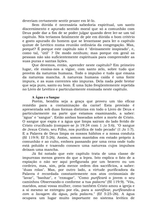 deveriam certamente sentir prazer em lê-lo.
Sem dúvida é necessária sabedoria espiritual, um santo
discernimento e apurado sentido moral que só a comunhão com
Deus pode dar a fim de se poder julgar quando deve ler-se um tal
capítulo. Nós teríamos fatalmente de pôr em dúvida o bom critério
e gosto apurado do homem que se levantasse para ler o capítulo
quinze de Levítico numa reunião ordinária da congregação. Mas,
porquê? É porque este capítulo não é "divinamente inspirado", e,
como tal, "útil" ? De modo nenhum; mas porque em geral as
pessoas não são suficientemente espirituais para compreender as
suas puras e santas lições.
Que devemos, então, aprender neste capítulo? Em primeiro
lugar, ele ensina-nos a vigiar, com santo zelo, sobre tudo que
provém da natureza humana. Todo o impulso e tudo que emana
da natureza mancha. A natureza humana caída é uma fonte
impura, e as suas correntes são impuras. Dela nada pode brotar
que seja puro, santo ou bom. É uma lição freqüentemente repetida
no Livro de Levítico e particularmente ensinada neste capítulo.
A Água e o Sangue
Porém, bendita seja a graça que proveu um tão eficaz
remédio para a contaminação da carne! Esta provisão é
apresentada sob duas formas distintas em todo o Livro de Deus e
particularmente na parte que estamos examinando, a saber:
"água" e "sangue". Estão ambas baseadas sobre a morte de Cristo.
O sangue que expia e a água que limpa saíram do lado ferido de
Cristo crucificado (compare-se ]o 19:34 com 1 }o 5:6). "O sangue
de Jesus Cristo, seu Filho, nos purifica de todo pecado" (1 Jo 1:7).
E a Palavra de Deus limpa os nossos hábitos e a nossa conduta
(SI 119:9; Ef 5:26). Assim, somos mantidos em estado próprio à
comunhão e ao culto, embora passando por uma cena onde tudo
está poluído e trazendo conosco uma natureza cujos impulsos
deixam uma mancha.
Já foi notado que este capítulo trata de uma classe de
impurezas menos graves do que a lepra. Isto explica o fato de a
expiação o não ser aqui prefigurada por um bezerro ou um
cordeiro, mas, sim, pela menor ordem dos sacrifícios, a saber:
"duas rolas". Mas, por outro lado, a virtude purificadora da
Palavra é recordada constantemente nos atos cerimoniais de
"lavar", "banhar", e "enxugar". "Como purificará o jovem o seu
caminhou Observando-o conforme a tua palavra" (SI 119:9). "Vós,
maridos, amai vossa mulher, como também Cristo amou a igreja e
a si mesmo se entregou por ela, para a santificar, purificando-a
com a lavagem da água, pela palavra." (Ef 5:25-26). A água
ocupava um lugar muito importante no sistema levítico de
 