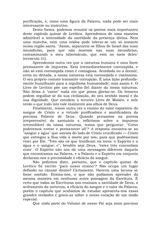 purificação, e, como uma figura da Palavra, nada pode ser mais
interessante ou instrutivo.
Desta forma, podemos resumir os pontos mais importantes
deste capítulo quinze de Levítico. Aprendemos de uma maneira
admirável a intensidade da santidade da presença divina. Nem
uma mancha, nem uma nódoa pode tolerar-se um só instante
nessa região santa. "Assim, separareis os filhos de Israel das suas
imundícias, para que não morram nas suas imundícias,
contaminando o meu tabernáculo, que está no meio deles"
(versículo 31).
Aprendemos outra vez que a natureza humana é uma fonte
permanente de impureza. Está irremediavelmente corrompida, e
não só está corrompida como é contagiosa. Acordada ou a dormir,
ereta ou deitada, a nossa natureza está corrompida e contamina.
O seu próprio contato transmite corrupção. É uma lição profunda-
mente humilhante para a orgulhosa humanidade; mas assim é. O
Livro de Levítico põe um espelho fiel diante da nossa natureza.
Não deixa à "carne" nada em que possa gloriar-se. Os homens
podem orgulhar-se da sua civilização, do seu sentido moral e da
sua dignidade. Que estudem o terceiro Livro de Moisés, e nele
verão o que tudo isto vale realmente aos olhos de Deus.
Finalmente, temos outra vez o ensino do valor expiatório do
sangue de Cristo e a virtude purificadora e santificadora da
preciosa Palavra de Deus. Quando pensamos na pureza
irrepreensível do santuário e refletimos sobre a impureza
irremediável da nossa natureza, temos que perguntar: "Como
poderemos entrar e permanecer ali"? A resposta encontra-se no
"sangue e água" que saíram do lado de Cristo crucificado — Cristo
que entregou a Sua vida à morte por nós, para que pudéssemos
viver por Ele. "Três são os que testificam na terra: o Espírito e a
água e o sangue; e", bendito seja Deus, "estes três concordam
num". O Espírito não nos dá uma mensagem diferente daquela
que encontramos na Palavra, e a Palavra e o Espírito em conjunto
declaram-nos a preciosidade e eficácia do sangue.
Não podemos dizer, portanto, que o capítulo quinze de
Levítico foi escrito "para nosso ensino"? Não ocupa um lugar
definido no cânone divino? Certamente. Haveria uma lacuna se
fosse omitido. Ensina-nos, o que não podíamos aprender da
mesma maneira em nenhuma outra passagem da Escritura. É
certo que todas as Escrituras nos ensinam a santidade de Deus, o
aviltamento da natureza, a eficácia do sangue e o valor da Palavra;
porém o capítulo que acabamos de estudar apresenta-nos essas
grandes verdades e grava-as sobre o nosso coração de um modo
especial.
Que cada parte do Volume de nosso Pai seja mais preciosa
 
