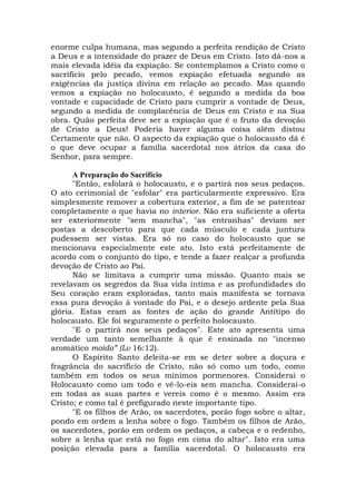 enorme culpa humana, mas segundo a perfeita rendição de Cristo
a Deus e a intensidade do prazer de Deus em Cristo. Isto dá-nos a
mais elevada idéia da expiação. Se contemplamos a Cristo como o
sacrifício pelo pecado, vemos expiação efetuada segundo as
exigências da justiça divina em relação ao pecado. Mas quando
vemos a expiação no holocausto, é segundo a medida da boa
vontade e capacidade de Cristo para cumprir a vontade de Deus,
segundo a medida de complacência de Deus em Cristo e na Sua
obra. Quão perfeita deve ser a expiação que é o fruto da devoção
de Cristo a Deus! Poderia haver alguma coisa além distou
Certamente que não. O aspecto da expiação que o holocausto dá é
o que deve ocupar a família sacerdotal nos átrios da casa do
Senhor, para sempre.
A Preparação do Sacrifício
"Então, esfolará o holocausto, e o partirá nos seus pedaços.
O ato cerimonial de "esfolar" era particularmente expressivo. Era
simplesmente remover a cobertura exterior, a fim de se patentear
completamente o que havia no interior. Não era suficiente a oferta
ser exteriormente "sem mancha", "as entranhas" deviam ser
postas a descoberto para que cada músculo e cada juntura
pudessem ser vistas. Era só no caso do holocausto que se
mencionava especialmente este ato. Isto está perfeitamente de
acordo com o conjunto do tipo, e tende a fazer realçar a profunda
devoção de Cristo ao Pai.
Não se limitava a cumprir uma missão. Quanto mais se
revelavam os segredos da Sua vida íntima e as profundidades do
Seu coração eram exploradas, tanto mais manifesta se tornava
essa pura devoção à vontade do Pai, e o desejo ardente pela Sua
glória. Estas eram as fontes de ação do grande Antítipo do
holocausto. Ele foi seguramente o perfeito holocausto.
"E o partirá nos seus pedaços". Este ato apresenta uma
verdade um tanto semelhante à que é ensinada no "incenso
aromático moído” (Lv 16:12).
O Espírito Santo deleita-se em se deter sobre a doçura e
fragrância do sacrifício de Cristo, não só como um todo, como
também em todos os seus mínimos pormenores. Considerai o
Holocausto como um todo e vê-lo-eis sem mancha. Considerai-o
em todas as suas partes e vereis como é o mesmo. Assim era
Cristo; e como tal é prefigurado neste importante tipo.
"E os filhos de Arão, os sacerdotes, porão fogo sobre o altar,
pondo em ordem a lenha sobre o fogo. Também os filhos de Arão,
os sacerdotes, porão em ordem os pedaços, a cabeça e o redenho,
sobre a lenha que está no fogo em cima do altar". Isto era uma
posição elevada para a família sacerdotal. O holocausto era
 