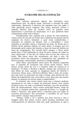 — CAPITULO 16 —
O GRANDE DIA DA EXPIAÇÃO
Introdução
Este capítulo apresenta alguns dos princípios mais
importantes que, de algum modo, merecem a atenção da alma
regenerada. Apresenta a doutrina da expiação com um poder e
uma plenitude pouco vulgares. Em suma, devemos incluir o
capítulo décimo sexto de Levítico entre as porções mais
importantes e preciosas da Inspiração; se é que podemos fazer
comparações onde tudo é divino.
Considerando este capítulo sob o ponto de vista histórico,
vemos como ele nos dá um relato das cerimônias do grande dia da
expiação em Israel, mediante a qual eram estabelecidas e
mantidas as relações do Senhor com a assembléia e eram
expiados os pecados, faltas e fraquezas do povo, de forma que o
Senhor Deus pudesse habitar no meio deles. O sangue que era
derramado neste solene dia formava a base do trono do Senhor no
meio da congregação. Em virtude deste sangue, o Deus santo
podia fazer a Sua habitação no meio do povo, apesar de todas as
suas impurezas. O dia dez do sétimo mês era.um dia único em
Israel. Não havia outro dia semelhante em todo o ano. Os
sacrifícios deste dia formavam o fundamento dos caminhos de
Deus em graça, misericórdia, paciência e longanimidade.
Além disso, aprendemos nesta parte da história inspirada
que "o caminho do santuário não estava ainda aberto". Deus
estava oculto atrás do véu e o homem tinha de manter-se à
distância. "E falou o SENHOR a Moisés, depois que morreram os
dois filhos de Arão, quando se chegaram diante do SENHOR e
morreram. Disse, pois, o SENHOR a Moisés: Dize a Arão, teu irmão,
que não entre no santuário em todo o tempo, para dentro do véu,
diante do propiciatório que está sobre a arca, para que não morra;
porque eu apareço na nuvem sobre o propiciatório".
O caminho não estava aberto para que o homem pudesse
aproximar-se em todo o tempo da presença divina, nem existia
nenhum meio, em todo o cerimonial moisaico, que lhe permitisse
ficar ali continuamente. Deus estava encerrado dentro, longe do
homem; e o homem estava fora, separado de Deus, e o "sangue de
bodes e bezerros" não podia abrir o caminho para um lugar de
encontro permanente. Era necessário "o sacrifício de um nome
mais nobre e sangue mais precioso".
"Porque, tendo a lei a sombra dos bens futuros e não a
imagem exata das coisas, nunca, pelos mesmos sacrifícios que
continuamente se oferecem cada ano, pode aperfeiçoar os que a
 