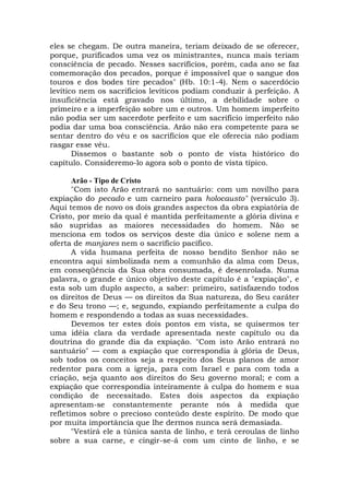 eles se chegam. De outra maneira, teriam deixado de se oferecer,
porque, purificados uma vez os ministrantes, nunca mais teriam
consciência de pecado. Nesses sacrifícios, porém, cada ano se faz
comemoração dos pecados, porque é impossível que o sangue dos
touros e dos bodes tire pecados" (Hb. 10:1-4). Nem o sacerdócio
levítico nem os sacrifícios levíticos podiam conduzir à perfeição. A
insuficiência está gravado nos último, a debilidade sobre o
primeiro e a imperfeição sobre um e outros. Um homem imperfeito
não podia ser um sacerdote perfeito e um sacrifício imperfeito não
podia dar uma boa consciência. Arão não era competente para se
sentar dentro do véu e os sacrifícios que ele oferecia não podiam
rasgar esse véu.
Dissemos o bastante sob o ponto de vista histórico do
capítulo. Consideremo-lo agora sob o ponto de vista típico.
Arão - Tipo de Cristo
"Com isto Arão entrará no santuário: com um novilho para
expiação do pecado e um carneiro para holocausto" (versículo 3).
Aqui temos de novo os dois grandes aspectos da obra expiatória de
Cristo, por meio da qual é mantida perfeitamente a glória divina e
são supridas as maiores necessidades do homem. Não se
menciona em todos os serviços deste dia único e solene nem a
oferta de manjares nem o sacrifício pacífico.
A vida humana perfeita de nosso bendito Senhor não se
encontra aqui simbolizada nem a comunhão da alma com Deus,
em conseqüência da Sua obra consumada, é desenrolada. Numa
palavra, o grande e único objetivo deste capítulo é a "expiação", e
esta sob um duplo aspecto, a saber: primeiro, satisfazendo todos
os direitos de Deus — os direitos da Sua natureza, do Seu caráter
e do Seu trono —; e, segundo, expiando perfeitamente a culpa do
homem e respondendo a todas as suas necessidades.
Devemos ter estes dois pontos em vista, se quisermos ter
uma idéia clara da verdade apresentada neste capítulo ou da
doutrina do grande dia da expiação. "Com isto Arão entrará no
santuário" — com a expiação que correspondia à glória de Deus,
sob todos os conceitos seja a respeito dos Seus planos de amor
redentor para com a igreja, para com Israel e para com toda a
criação, seja quanto aos direitos do Seu governo moral; e com a
expiação que correspondia inteiramente à culpa do homem e sua
condição de necessitado. Estes dois aspectos da expiação
apresentam-se constantemente perante nós à medida que
refletimos sobre o precioso conteúdo deste espírito. De modo que
por muita importância que lhe dermos nunca será demasiada.
"Vestirá ele a túnica santa de linho, e terá ceroulas de linho
sobre a sua carne, e cingir-se-á com um cinto de linho, e se
 