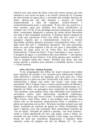 cobrirá com uma mitra de linho: estas são vestes santas; por isso
banhará a sua carne na água, e as vestirá" (versículo 4). A pessoa
de Arão lavada em água pura, e revestido dos vestidos brancos de
linho, oferece-nos um tipo formoso e tocante de Cristo
empreendendo a obra de expiação, sendo/?essort/ e
caracteristicamente puro e imaculado. "E por eles me santif ico a
mim mesmo, para que também eles sejam santificados na
verdade" (Jo 17:19). E um privilégio precioso podermos, por assim
dizer, contemplar fixamente a pessoa do nosso divino Sacerdote
em toda a Sua santidade essencial. O Espírito Santo compraz-se
em tudo que apresenta Cristo aos olhos do Seu povo; e sob
qualquer aspecto que o contemplarmos vemo-Lo o mesmo
imaculado, perfeito, glorioso, precioso e incomparável Jesus, "cân-
dido entre dez mil" e "totalmente desejável". Ele não necessitou
fazer ou usar coisa alguma a fim de ser puro e imaculado; não
precisou de água pura ou de Unho fino. Era intrínseca e
praticamente "o Santo de Deus". O que Arão fazia e o que usava —
a lavagem da água e a investidura dos seus hábitos — são apenas
fracas sombras do que Cristo é. A lei tinha apenas uma "sombra" e
"não a imagem exata das coisas". Bendito seja Deus, nós não
temos apenas a sombra mas também a realidade divina e eterna
— Cristo mesmo.
Arão e Sua Casa - Imagem da Igreja
"E da congregação dos filhos de Israel tomará dois bodes
para expiação do pecado e um carneiro para holocausto. Depois,
Arão oferecerá o novilho da expiação, que será para ele; e fará
expiação por si e pela sua casa" (versículos 5-6). Arão e a sua casa
representam a Igreja, não como "um corpo", mas como casa
sacerdotal. Não é a Igreja como a vemos representada em Efésios e
Colossenses, mas antes como a encontramos representada na Ia
Epístola de Pedro, na passagem bem conhecida de capítulo 2:5:
"Vós também, como pedras vivas, sois edificados casa espiritual e
sacerdócio santo, para oferecerdes sacrifícios espirituais,
agradáveis a Deus, por Jesus Cristo". E também em Hebreus 3:6:
"Mas Cristo, como Filho, sobre a sua própria casa; a qual casa
somos nós, se tão-somente conservarmos firme a confiança e a
glória da esperança até ao fim". Devemos recordar sempre que não
existe revelação do mistério da Igreja no Velho Testamento. Há
tipos e figuras, mas não revelação. Este maravilhoso mistério de
"um só corpo", formado de judeus e gentios, "um novo homem",
unido a Cristo glorificado no céu, não podia, como é óbvio, ser
revelado até que Cristo tivesse tomado o Seu lugar nas alturas.
Paulo foi feito por excelência despenseiro e ministro deste
mistério, como ele próprio nos diz em Efésios 3:1 -12, uma
 
