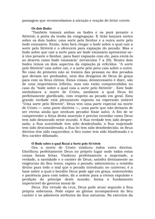 passagem que recomendamos à atenção e oração do leitor crente.
Os dois Bodes
"Também tomará ambos os bodes e os porá perante o
SENHOR, à porta da tenda da congregação. E Arão lançará sortes
sobre os dois bodes: uma sorte pelo Senhor e a outra sorte pelo
bode emissário. Então, Arão fará chegar o bode sobre o qual cair a
sorte pelo SENHOR e o oferecerá para expiação do pecado. Mas o
bode sobre que cair a sorte para ser bode emissário apresentar-se-
á vivo perante o Senhor, para fazer expiação com ele, para enviá-lo
ao deserto como bode emissário" (versículos 7 a 20). Nestes dois
bodes temos os dois aspectos da expiação já referidos. "A sorte
pelo SENHOR" caía sobre um, e a sorte pelo povo caía sobre o outro.
No caso do primeiro não se tratava das pessoas ou dos pecados
que deviam ser perdoados, nem dos desígnios de Deus de graça
para com os Seus eleitos. Estas coisas, desnecessário é dizer, são
de uma importância infinita; mas não estão compreendidas no
caso do "bode sobre o qual caía a sorte pelo SENHOR" . Este bode
simbolizava a morte de Cristo, mediante a qual Deus foi
perfeitamente glorificado, com respeito ao pecado em geral. Esta
grande verdade está plenamente exposta na expressão notável
"Uma sorte pelo SENHOR". Deus tem uma parte especial na morte
de Cristo — uma parte distinta —, uma parte que não deixaria de
ser eterna ainda que nenhum pecador fosse salvo. A fim de se
compreender a força desta asserção é preciso recordar como Deus
tem sido desonrado neste mundo. A Sua verdade tem sido despre-
zada; a Sua autoridade tem sido desdenhada; a Sua majestade
tem sido desconsiderada; a Sua lei tem sido desobedecida; os Seus
direitos têm sido esquecidos; o Seu nome tem sido blasfemado e o
Seu caráter difamado.
O Bode sobre o qual Recai a Sorte pelo SENHOR
Ora a morte de Cristo vindicou todos estes direitos.
Glorificou perfeitamente Deus no próprio lugar onde todas estas
coisas foram feitas. Vindicou perfeitamente a majestade, a
verdade, a santidade e o caráter de Deus; satisfez divinamente as
exigências do Seu trono; expiou o pecado; administrou o remédio
divino para todo o mal que o pecado introduziu no universo; é a
base sobre a qual o bendito Deus pode agir em graça, misericórdia
e paciência para com todos; dá a ordem para a eterna expulsão e
perdição do príncipe deste mundo; forma o fundamento
imperecível do governo moral de
Deus. Em virtude da cruz, Deus pode atuar segundo a Sua
própria soberania. Pode expor as glórias incomparáveis do Seu
caráter e os adoráveis atributos da Sua natureza. No exercício da
 